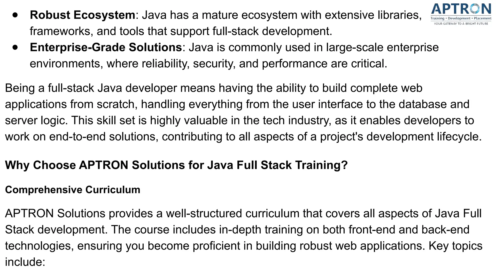 ● Robust Ecosystem: Java has a mature ecosystem with extensive libraries,
frameworks, and tools that support full-stack development.
● Enterprise-Grade Solutions: Java is commonly used in large-scale enterprise
environments, where reliability, security, and performance are critical.
Being a full-stack Java developer means having the ability to build complete web
applications from scratch, handling everything from the user interface to the database and
server logic. This skill set is highly valuable in the tech industry, as it enables developers to
work on end-to-end solutions, contributing to all aspects of a project's development lifecycle.
Why Choose APTRON Solutions for Java Full Stack Training?
Comprehensive Curriculum
APTRON Solutions provides a well-structured curriculum that covers all aspects of Java Full
Stack development. The course includes in-depth training on both front-end and back-end
technologies, ensuring you become proficient in building robust web applications. Key topics
include:
 