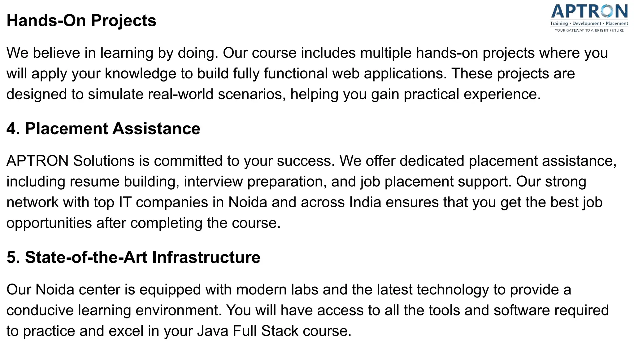 Hands-On Projects
We believe in learning by doing. Our course includes multiple hands-on projects where you
will apply your knowledge to build fully functional web applications. These projects are
designed to simulate real-world scenarios, helping you gain practical experience.
4. Placement Assistance
APTRON Solutions is committed to your success. We offer dedicated placement assistance,
including resume building, interview preparation, and job placement support. Our strong
network with top IT companies in Noida and across India ensures that you get the best job
opportunities after completing the course.
5. State-of-the-Art Infrastructure
Our Noida center is equipped with modern labs and the latest technology to provide a
conducive learning environment. You will have access to all the tools and software required
to practice and excel in your Java Full Stack course.
 
