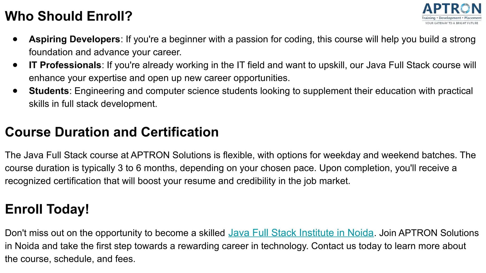 Who Should Enroll?
● Aspiring Developers: If you're a beginner with a passion for coding, this course will help you build a strong
foundation and advance your career.
● IT Professionals: If you're already working in the IT field and want to upskill, our Java Full Stack course will
enhance your expertise and open up new career opportunities.
● Students: Engineering and computer science students looking to supplement their education with practical
skills in full stack development.
Course Duration and Certification
The Java Full Stack course at APTRON Solutions is flexible, with options for weekday and weekend batches. The
course duration is typically 3 to 6 months, depending on your chosen pace. Upon completion, you'll receive a
recognized certification that will boost your resume and credibility in the job market.
Enroll Today!
Don't miss out on the opportunity to become a skilled Java Full Stack Institute in Noida. Join APTRON Solutions
in Noida and take the first step towards a rewarding career in technology. Contact us today to learn more about
the course, schedule, and fees.
 