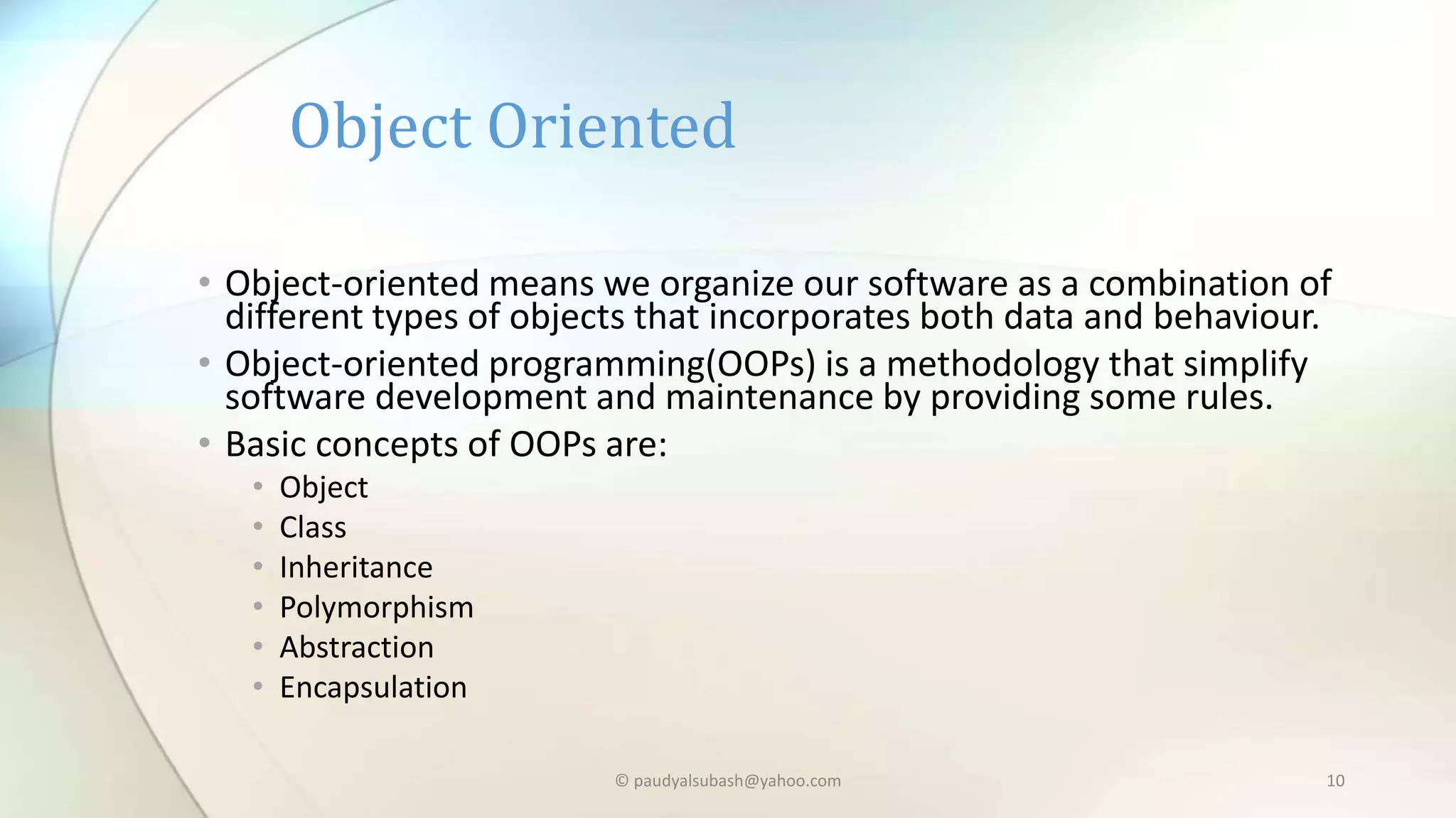 • Object-oriented means we organize our software as a combination of
different types of objects that incorporates both data and behaviour.
• Object-oriented programming(OOPs) is a methodology that simplify
software development and maintenance by providing some rules.
• Basic concepts of OOPs are:
• Object
• Class
• Inheritance
• Polymorphism
• Abstraction
• Encapsulation
Object Oriented
© paudyalsubash@yahoo.com 10
 