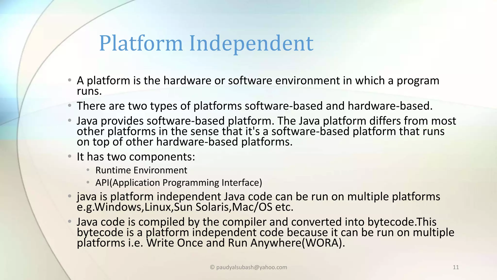 • A platform is the hardware or software environment in which a program
runs.
• There are two types of platforms software-based and hardware-based.
• Java provides software-based platform. The Java platform differs from most
other platforms in the sense that it's a software-based platform that runs
on top of other hardware-based platforms.
• It has two components:
• Runtime Environment
• API(Application Programming Interface)
• java is platform independent Java code can be run on multiple platforms
e.g.Windows,Linux,Sun Solaris,Mac/OS etc.
• Java code is compiled by the compiler and converted into bytecode.This
bytecode is a platform independent code because it can be run on multiple
platforms i.e. Write Once and Run Anywhere(WORA).
Platform Independent
© paudyalsubash@yahoo.com 11
 
