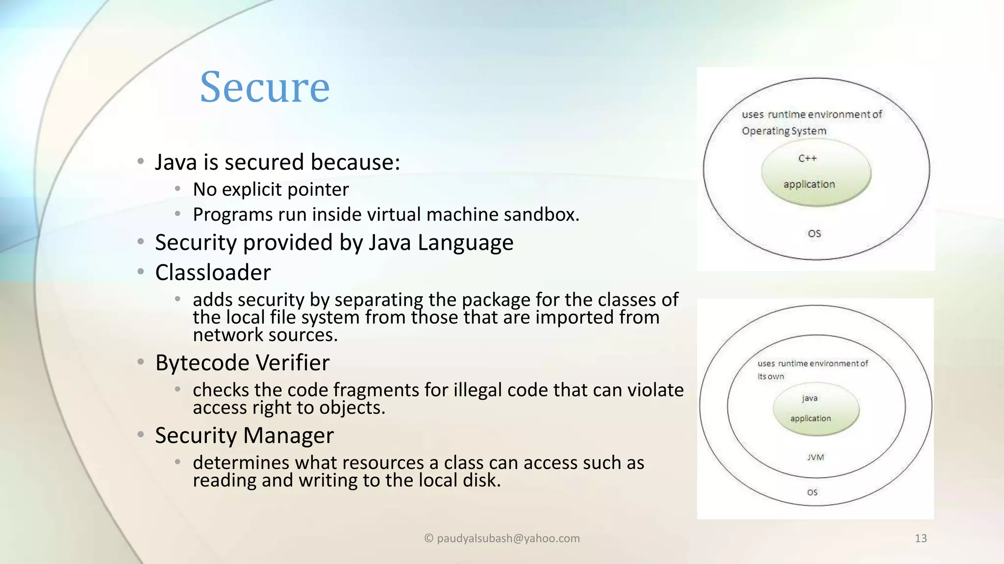 • Java is secured because:
• No explicit pointer
• Programs run inside virtual machine sandbox.
• Security provided by Java Language
• Classloader
• adds security by separating the package for the classes of
the local file system from those that are imported from
network sources.
• Bytecode Verifier
• checks the code fragments for illegal code that can violate
access right to objects.
• Security Manager
• determines what resources a class can access such as
reading and writing to the local disk.
Secure
© paudyalsubash@yahoo.com 13
 
