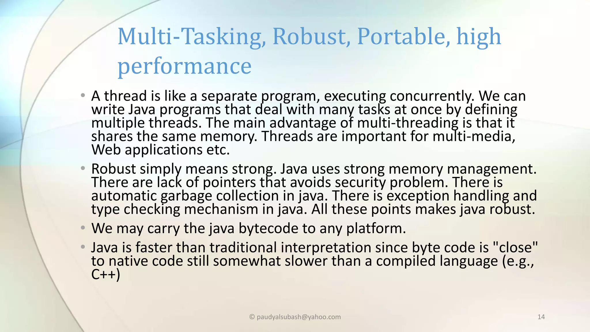 • A thread is like a separate program, executing concurrently. We can
write Java programs that deal with many tasks at once by defining
multiple threads. The main advantage of multi-threading is that it
shares the same memory. Threads are important for multi-media,
Web applications etc.
• Robust simply means strong. Java uses strong memory management.
There are lack of pointers that avoids security problem. There is
automatic garbage collection in java. There is exception handling and
type checking mechanism in java. All these points makes java robust.
• We may carry the java bytecode to any platform.
• Java is faster than traditional interpretation since byte code is "close"
to native code still somewhat slower than a compiled language (e.g.,
C++)
Multi-Tasking, Robust, Portable, high
performance
© paudyalsubash@yahoo.com 14
 