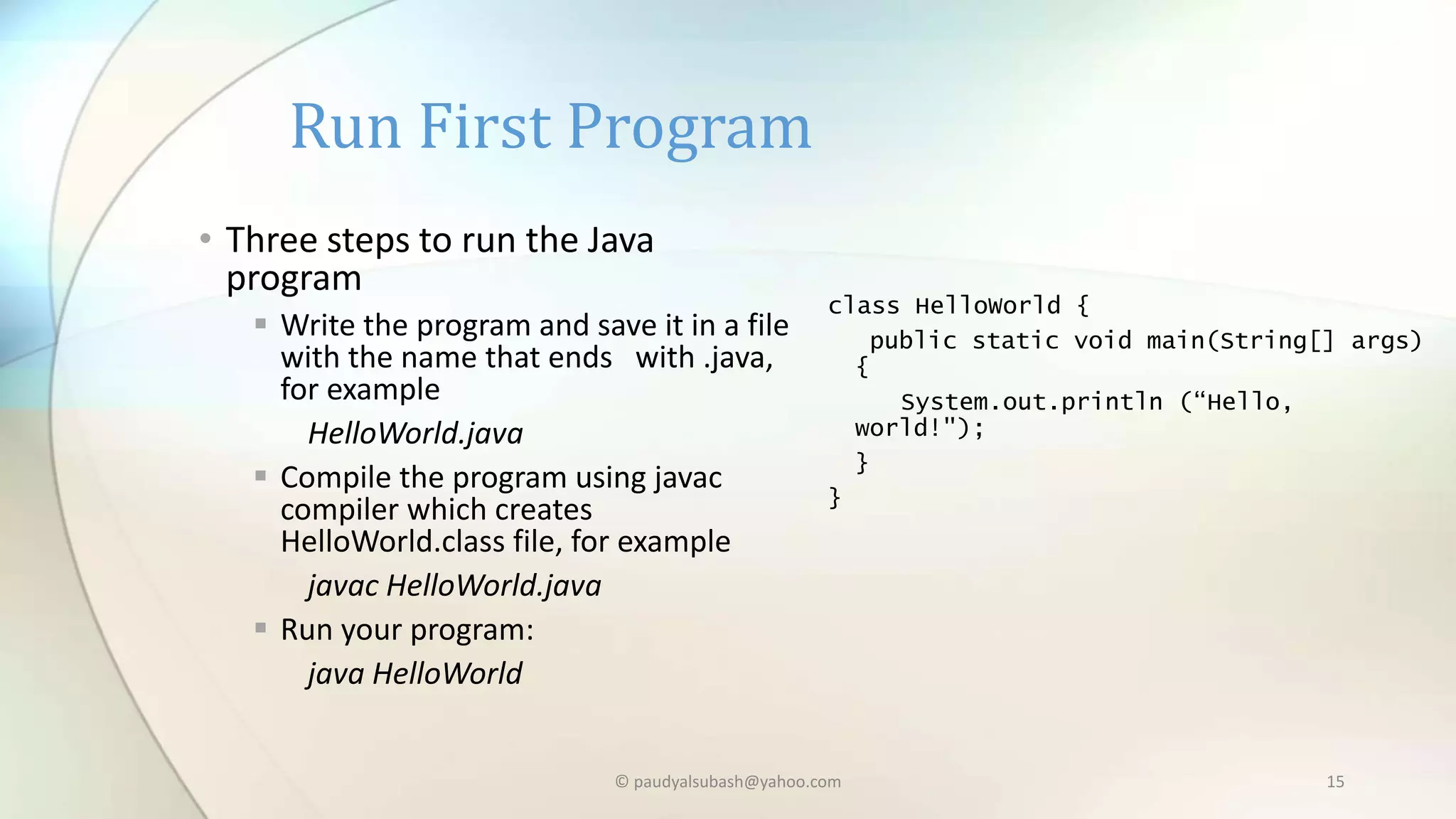 Run First Program
• Three steps to run the Java
program
 Write the program and save it in a file
with the name that ends with .java,
for example
HelloWorld.java
 Compile the program using javac
compiler which creates
HelloWorld.class file, for example
javac HelloWorld.java
 Run your program:
java HelloWorld
class HelloWorld {
public static void main(String[] args)
{
System.out.println (“Hello,
world!");
}
}
© paudyalsubash@yahoo.com 15
 