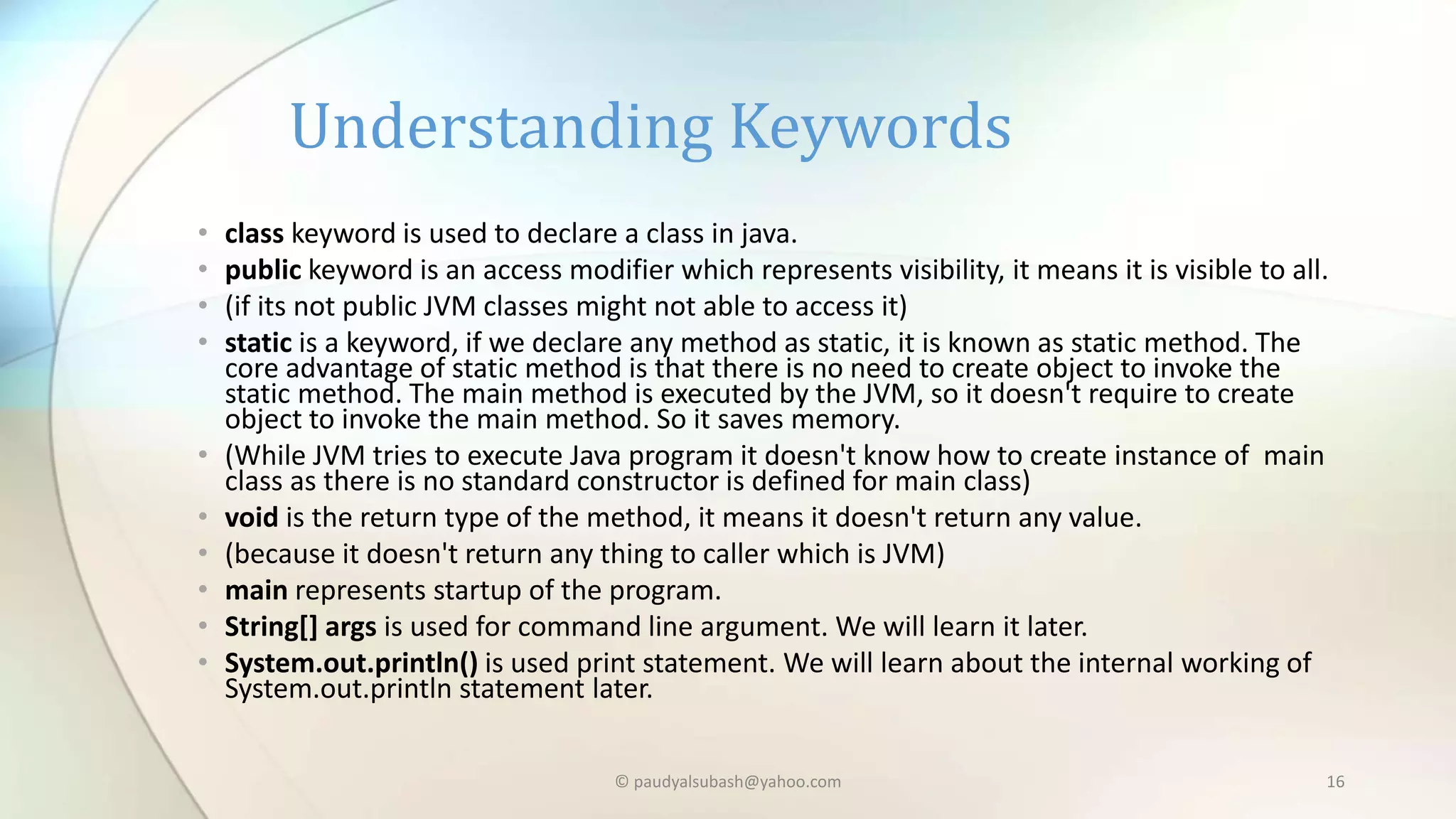 • class keyword is used to declare a class in java.
• public keyword is an access modifier which represents visibility, it means it is visible to all.
• (if its not public JVM classes might not able to access it)
• static is a keyword, if we declare any method as static, it is known as static method. The
core advantage of static method is that there is no need to create object to invoke the
static method. The main method is executed by the JVM, so it doesn't require to create
object to invoke the main method. So it saves memory.
• (While JVM tries to execute Java program it doesn't know how to create instance of main
class as there is no standard constructor is defined for main class)
• void is the return type of the method, it means it doesn't return any value.
• (because it doesn't return any thing to caller which is JVM)
• main represents startup of the program.
• String[] args is used for command line argument. We will learn it later.
• System.out.println() is used print statement. We will learn about the internal working of
System.out.println statement later.
Understanding Keywords
© paudyalsubash@yahoo.com 16
 