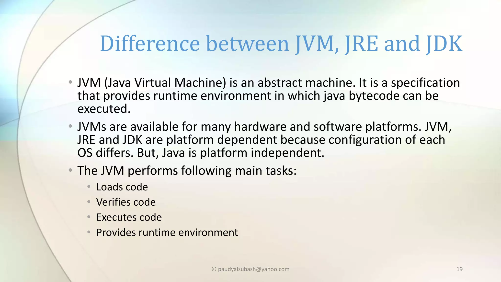 • JVM (Java Virtual Machine) is an abstract machine. It is a specification
that provides runtime environment in which java bytecode can be
executed.
• JVMs are available for many hardware and software platforms. JVM,
JRE and JDK are platform dependent because configuration of each
OS differs. But, Java is platform independent.
• The JVM performs following main tasks:
• Loads code
• Verifies code
• Executes code
• Provides runtime environment
Difference between JVM, JRE and JDK
© paudyalsubash@yahoo.com 19
 
