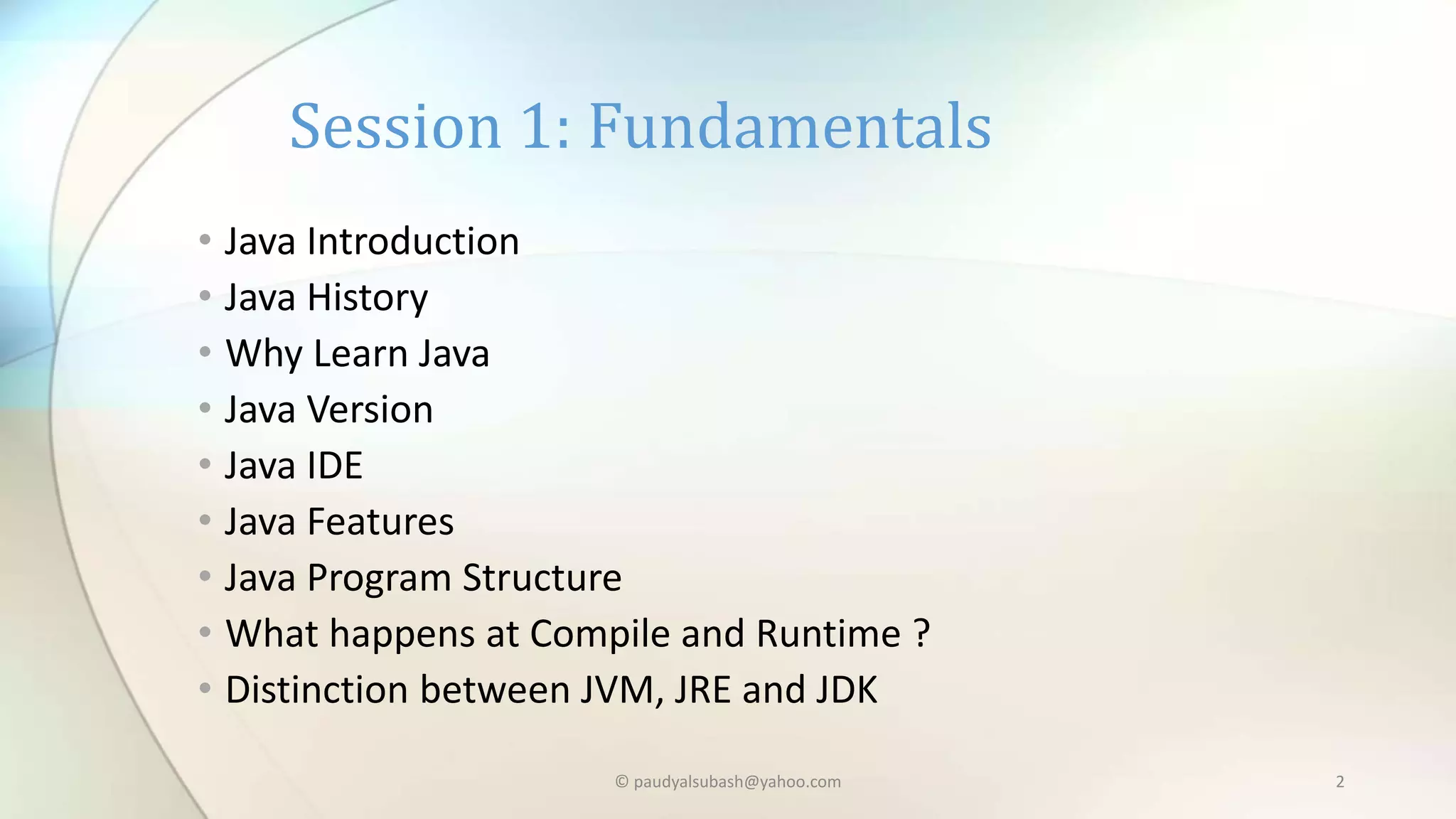 • Java Introduction
• Java History
• Why Learn Java
• Java Version
• Java IDE
• Java Features
• Java Program Structure
• What happens at Compile and Runtime ?
• Distinction between JVM, JRE and JDK
Session 1: Fundamentals
© paudyalsubash@yahoo.com 2
 