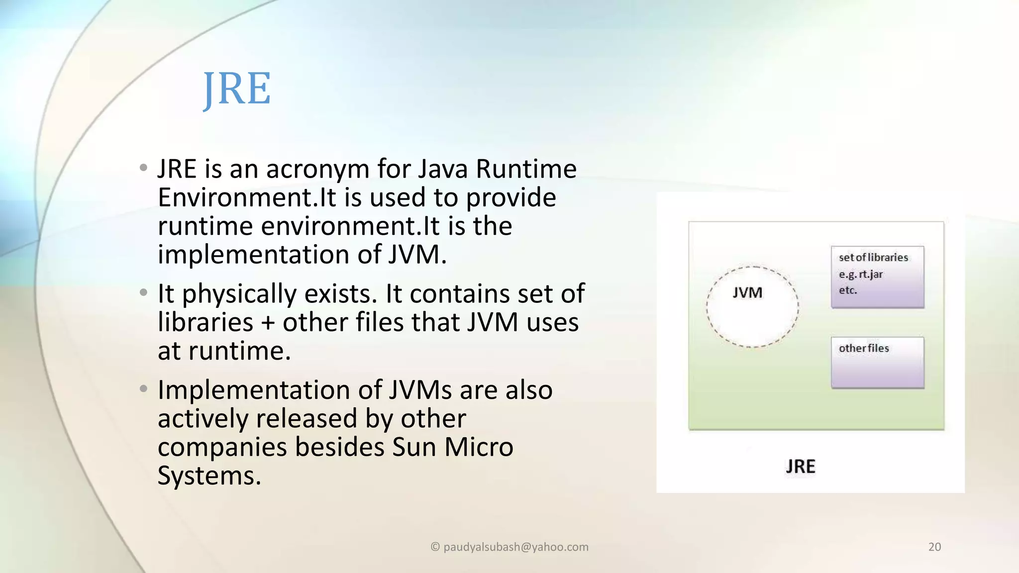 • JRE is an acronym for Java Runtime
Environment.It is used to provide
runtime environment.It is the
implementation of JVM.
• It physically exists. It contains set of
libraries + other files that JVM uses
at runtime.
• Implementation of JVMs are also
actively released by other
companies besides Sun Micro
Systems.
JRE
© paudyalsubash@yahoo.com 20
 