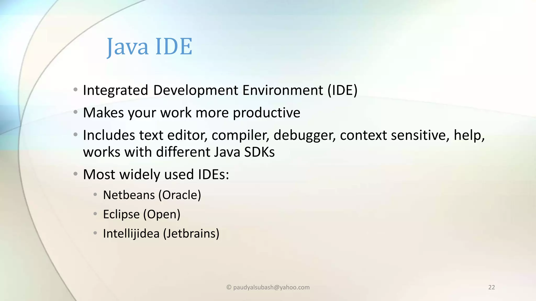 Java IDE
• Integrated Development Environment (IDE)
• Makes your work more productive
• Includes text editor, compiler, debugger, context sensitive, help,
works with different Java SDKs
• Most widely used IDEs:
• Netbeans (Oracle)
• Eclipse (Open)
• Intellijidea (Jetbrains)
© paudyalsubash@yahoo.com 22
 