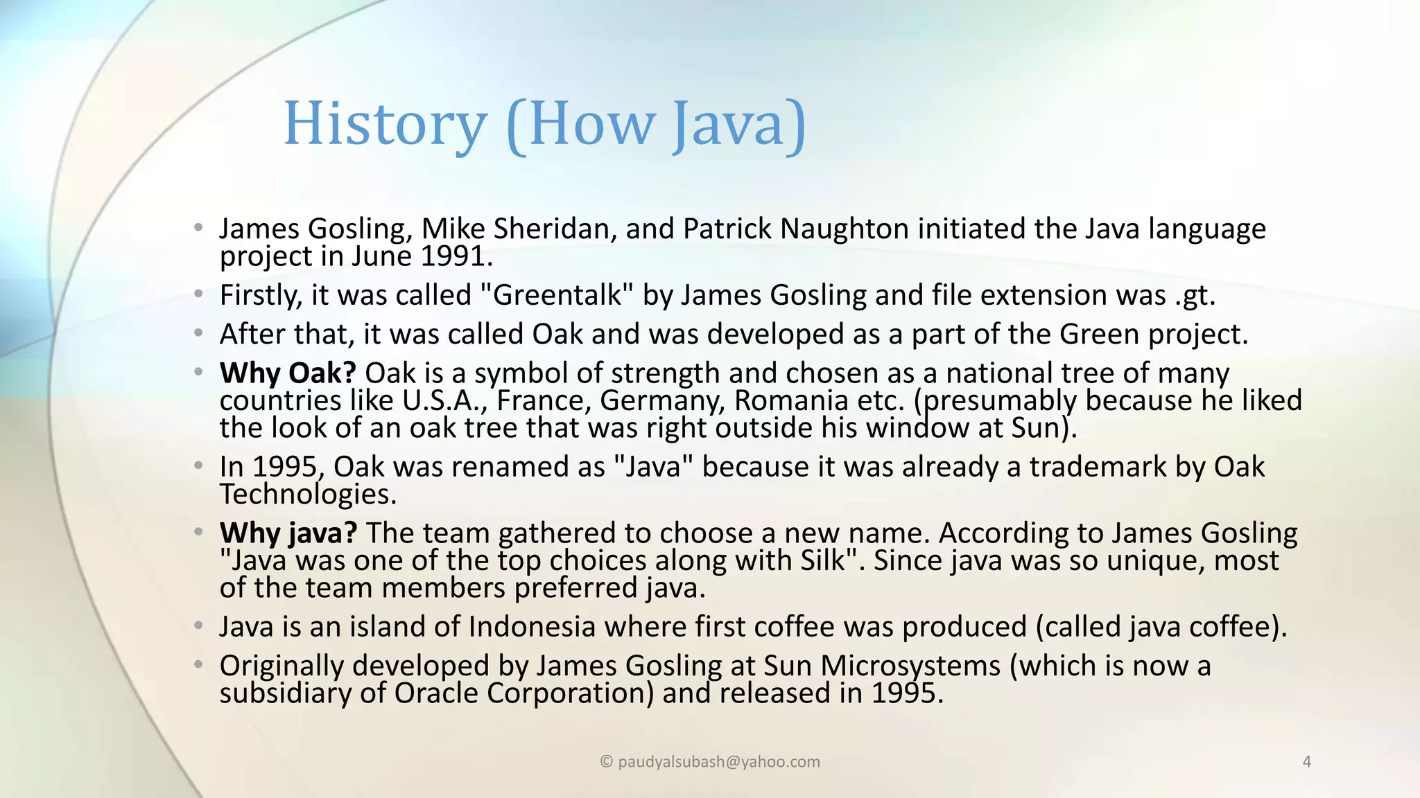 • James Gosling, Mike Sheridan, and Patrick Naughton initiated the Java language
project in June 1991.
• Firstly, it was called "Greentalk" by James Gosling and file extension was .gt.
• After that, it was called Oak and was developed as a part of the Green project.
• Why Oak? Oak is a symbol of strength and chosen as a national tree of many
countries like U.S.A., France, Germany, Romania etc. (presumably because he liked
the look of an oak tree that was right outside his window at Sun).
• In 1995, Oak was renamed as "Java" because it was already a trademark by Oak
Technologies.
• Why java? The team gathered to choose a new name. According to James Gosling
"Java was one of the top choices along with Silk". Since java was so unique, most
of the team members preferred java.
• Java is an island of Indonesia where first coffee was produced (called java coffee).
• Originally developed by James Gosling at Sun Microsystems (which is now a
subsidiary of Oracle Corporation) and released in 1995.
History (How Java)
© paudyalsubash@yahoo.com 4
 