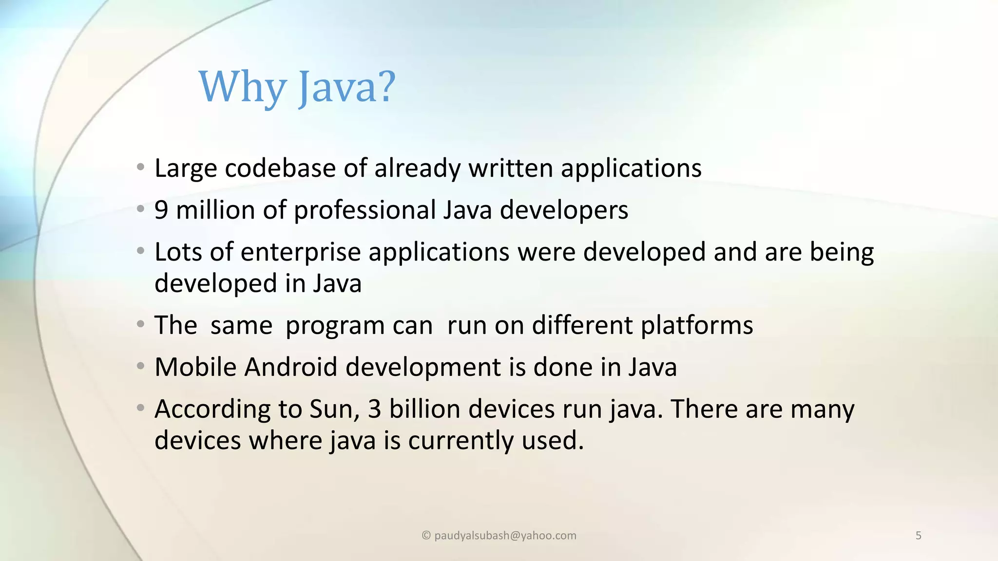 Why Java?
• Large codebase of already written applications
• 9 million of professional Java developers
• Lots of enterprise applications were developed and are being
developed in Java
• The same program can run on different platforms
• Mobile Android development is done in Java
• According to Sun, 3 billion devices run java. There are many
devices where java is currently used.
© paudyalsubash@yahoo.com 5
 