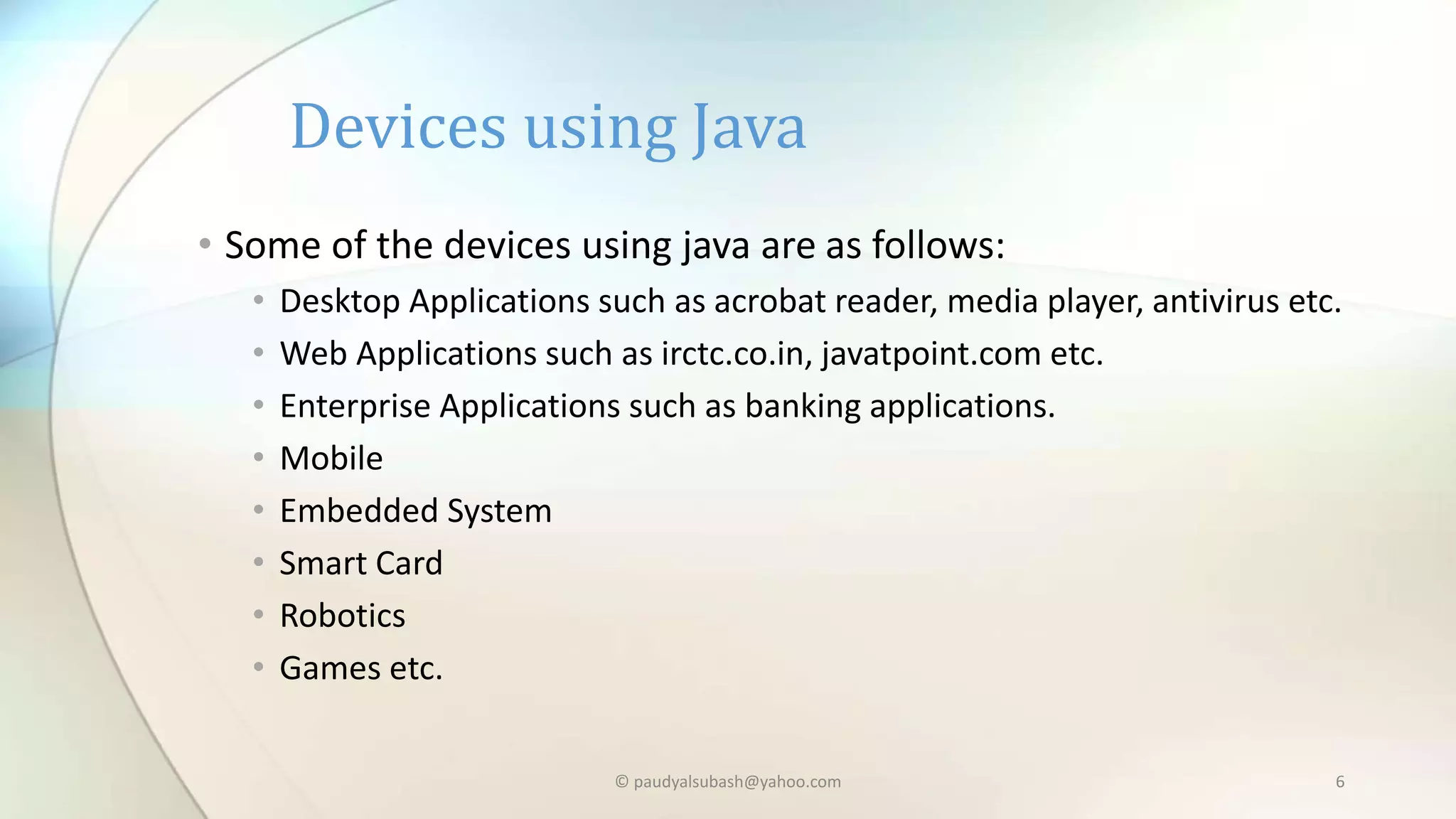 • Some of the devices using java are as follows:
• Desktop Applications such as acrobat reader, media player, antivirus etc.
• Web Applications such as irctc.co.in, javatpoint.com etc.
• Enterprise Applications such as banking applications.
• Mobile
• Embedded System
• Smart Card
• Robotics
• Games etc.
Devices using Java
© paudyalsubash@yahoo.com 6
 