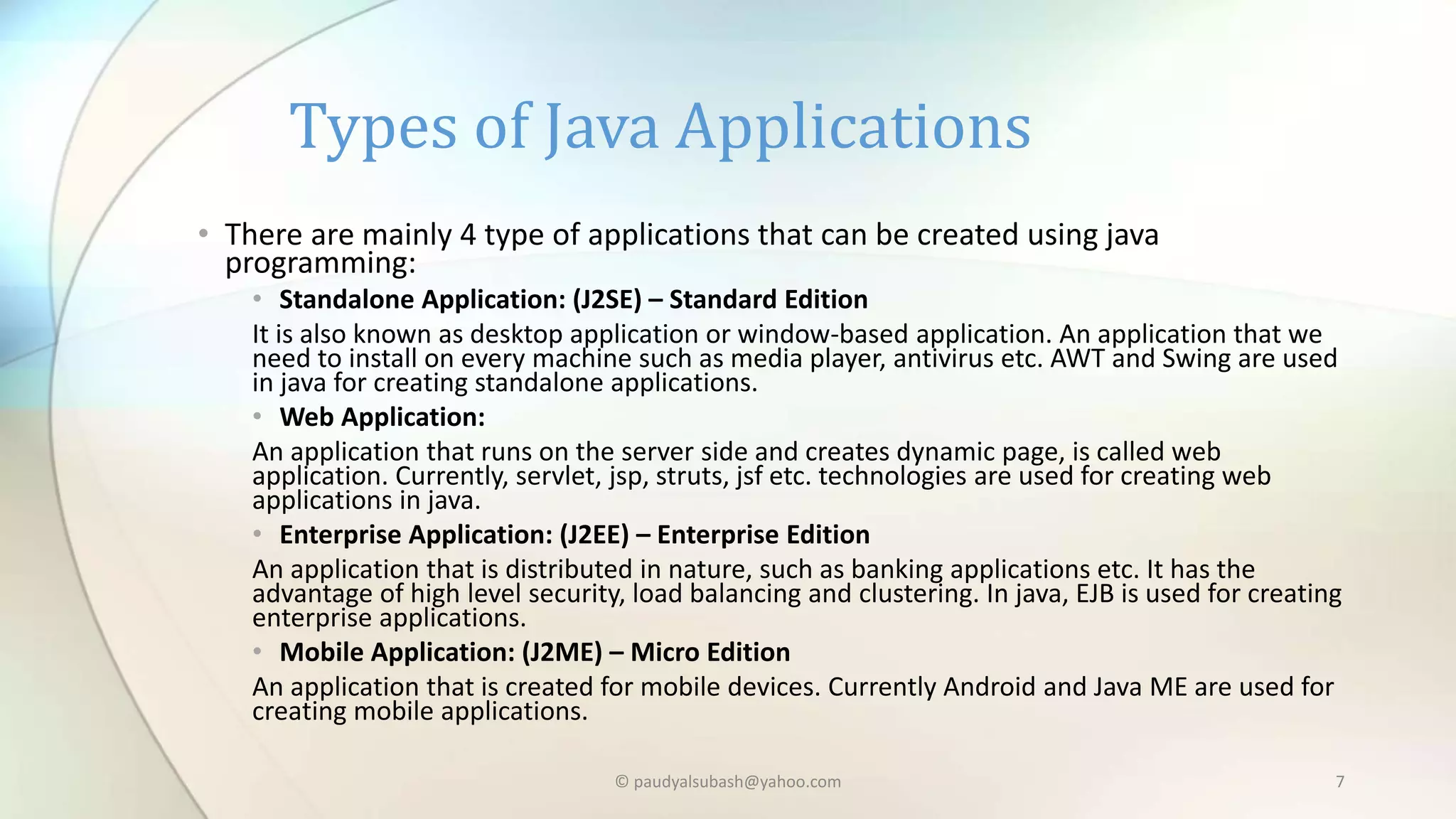 • There are mainly 4 type of applications that can be created using java
programming:
• Standalone Application: (J2SE) – Standard Edition
It is also known as desktop application or window-based application. An application that we
need to install on every machine such as media player, antivirus etc. AWT and Swing are used
in java for creating standalone applications.
• Web Application:
An application that runs on the server side and creates dynamic page, is called web
application. Currently, servlet, jsp, struts, jsf etc. technologies are used for creating web
applications in java.
• Enterprise Application: (J2EE) – Enterprise Edition
An application that is distributed in nature, such as banking applications etc. It has the
advantage of high level security, load balancing and clustering. In java, EJB is used for creating
enterprise applications.
• Mobile Application: (J2ME) – Micro Edition
An application that is created for mobile devices. Currently Android and Java ME are used for
creating mobile applications.
Types of Java Applications
© paudyalsubash@yahoo.com 7
 
