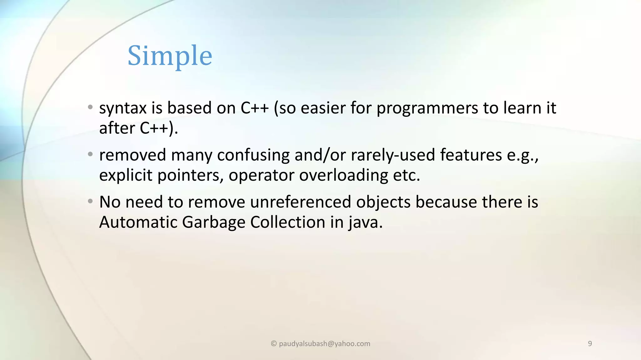 • syntax is based on C++ (so easier for programmers to learn it
after C++).
• removed many confusing and/or rarely-used features e.g.,
explicit pointers, operator overloading etc.
• No need to remove unreferenced objects because there is
Automatic Garbage Collection in java.
Simple
© paudyalsubash@yahoo.com 9
 