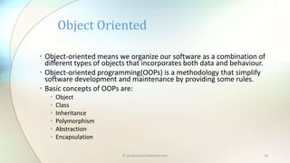 • Object-oriented means we organize our software as a combination of
different types of objects that incorporates both data and behaviour.
• Object-oriented programming(OOPs) is a methodology that simplify
software development and maintenance by providing some rules.
• Basic concepts of OOPs are:
• Object
• Class
• Inheritance
• Polymorphism
• Abstraction
• Encapsulation
Object Oriented
© paudyalsubash@yahoo.com 10
 