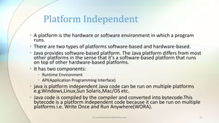 • A platform is the hardware or software environment in which a program
runs.
• There are two types of platforms software-based and hardware-based.
• Java provides software-based platform. The Java platform differs from most
other platforms in the sense that it's a software-based platform that runs
on top of other hardware-based platforms.
• It has two components:
• Runtime Environment
• API(Application Programming Interface)
• java is platform independent Java code can be run on multiple platforms
e.g.Windows,Linux,Sun Solaris,Mac/OS etc.
• Java code is compiled by the compiler and converted into bytecode.This
bytecode is a platform independent code because it can be run on multiple
platforms i.e. Write Once and Run Anywhere(WORA).
Platform Independent
© paudyalsubash@yahoo.com 11
 