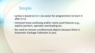 • syntax is based on C++ (so easier for programmers to learn it
after C++).
• removed many confusing and/or rarely-used features e.g.,
explicit pointers, operator overloading etc.
• No need to remove unreferenced objects because there is
Automatic Garbage Collection in java.
Simple
© paudyalsubash@yahoo.com 9
 