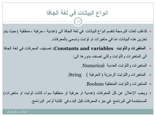 ‫انجافا‬ ‫نغح‬ ‫في‬ ‫انثياَاخ‬ ‫اَىاع‬
ُ‫رٕمس‬ ‫اٌجشِغخ‬ ‫ٌغبد‬ ‫وبغٍت‬ٌٝ‫ا‬ ‫اٌغبفب‬ ‫ٌغخ‬ ٟ‫ف‬ ‫اٌج١بٔبد‬ ‫أٛاع‬(‫ِٕـم١خ‬ ، ‫حشف١خ‬ ، ‫ػذد٠خ‬)ُ‫٠ز‬ ‫ح١ش‬
ّٟ‫ٚرس‬ ‫صٛاثذ‬ ٚ‫ا‬ ‫ِزغ١شاد‬ ٟ‫ف‬ ‫اِب‬ ‫اٌج١بٔبد‬ ٖ‫٘ز‬ ٓ٠‫رخض‬‫ثبٌّؼشفبد‬.
‫انًخغٍزاث‬‫وانثىابج‬Constants and variables:‫رظٕ١ف‬‫اٌّؼشفبد‬ٟ‫ف‬‫ٌغخ‬‫اٌغبفب‬
ٌٝ‫ا‬‫اٌّزغ١شاد‬‫ٚاٌضٛاثذ‬ٟ‫ٚاٌز‬‫رظٕف‬‫ثذٚس٘ب‬ٌٝ‫ا‬:
‫اٌؼذد٠خ‬ ‫ٚاٌضٛاثذ‬ ‫اٌّزغ١شاد‬Numerical.
‫اٌشِض٠خ‬ ‫ٚاٌضٛاثذ‬ ‫اٌّزغ١شاد‬(‫اٌحشف١خ‬(String.
ٌ‫ٚا‬ ‫اٌّزغ١شاد‬‫ض‬‫ٛاث‬‫ذ‬‫إٌّـم١خ‬Boolean.
‫ٚ٠غت‬ْ‫اإلػال‬ٓ‫ػ‬ً‫و‬‫اٌّؼشفبد‬(‫ػذد٠خ‬ٚ‫ا‬‫حشف١خ‬ٚ‫ا‬‫ِٕـم١خ‬‫سٛاء‬‫وبٔذ‬‫ص‬‫ٛاث‬‫ذ‬ٚ‫ا‬‫ِزغ١شاد‬)
‫اٌّسزخذِخ‬ٟ‫ف‬‫اٌجشٔبِظ‬ٟ‫ف‬‫عضء‬‫اٌّؼشفبد‬ً‫لج‬‫اٌجذء‬ٟ‫ف‬‫وزبثخ‬‫أٚاِش‬‫اٌجشٔبِظ‬.
21
‫اٌّحبػش‬:ٟ‫اٌذسٚل‬ ٌُ‫سب‬
 