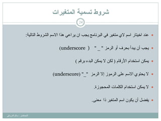 ‫ذسًيح‬ ‫شزوط‬‫انًرغيزاخ‬
‫اٌّحبػش‬:ٟ‫اٌذسٚل‬ ٌُ‫سب‬
24
‫اٌزبٌ١خ‬ ‫اٌششٚؽ‬ ُ‫االس‬ ‫٘زا‬ ٟ‫٠شاػ‬ ْ‫ا‬ ‫٠غت‬ ‫اٌجشٔبِظ‬ ٟ‫ف‬ ‫ِزغ١ش‬ ٞ‫ال‬ ُ‫اس‬ ‫اخ١زبس‬ ‫ػٕذ‬:
‫٠غت‬‫اٌشِض‬ ٚ‫أ‬ ‫ثحشف‬ ‫٠جذأ‬ ْ‫أ‬"_"underscore ))
ٓ‫٠ّى‬َ‫األسلب‬ َ‫اسزخذا‬(ُ‫ثشل‬ ‫اٌجذء‬ ٓ‫٠ّى‬ ‫ال‬ ٓ‫ٌى‬)
‫ال‬‫اٌشِض‬ ‫إال‬ ‫اٌشِٛص‬ ٍٝ‫ػ‬ ُ‫االس‬ ٞٛ‫٠حز‬"_( "underscore)
‫ال‬‫اٌّحغٛصح‬ ‫اٌىٍّبد‬ َ‫اسزخذا‬ ٓ‫٠ّى‬.
ً‫٠فؼ‬ْٛ‫٠ى‬ ْ‫أ‬‫را‬ ‫اٌّزغ١ش‬ ُ‫اس‬ٕٝ‫ِؼ‬.
 