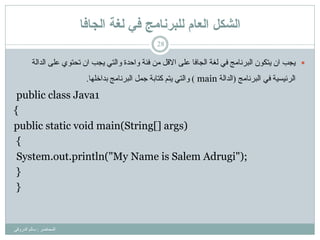 ‫انجافا‬ ‫نغح‬ ‫في‬ ‫نهثزَايج‬ ‫انعاو‬ ‫انشكم‬
‫اٌّحبػش‬:ٟ‫اٌذسٚل‬ ٌُ‫سب‬
28
‫ٌغخ‬ ٟ‫ف‬ ‫اٌجشٔبِظ‬ ْٛ‫٠زى‬ ْ‫ا‬ ‫٠غت‬ِٓ ً‫االل‬ ٍٝ‫ػ‬ ‫اٌغبفب‬‫اٌذاٌخ‬ ٍٝ‫ػ‬ ٞٛ‫رحز‬ ْ‫ا‬ ‫٠غت‬ ٟ‫ٚاٌز‬ ‫ٚاحذح‬ ‫فئخ‬
‫اٌشئ١س١خ‬ٟ‫ف‬‫اٌجشٔبِظ‬(‫اٌذاٌخ‬main)‫ثذاخٍٙب‬ ‫اٌجشٔبِظ‬ ًّ‫ع‬ ‫وزبثخ‬ ُ‫٠ز‬ ٟ‫ٚاٌز‬.
public class Java1
{
public static void main(String[] args)
{
System.out.println("My Name is Salem Adrugi");
}
}
 