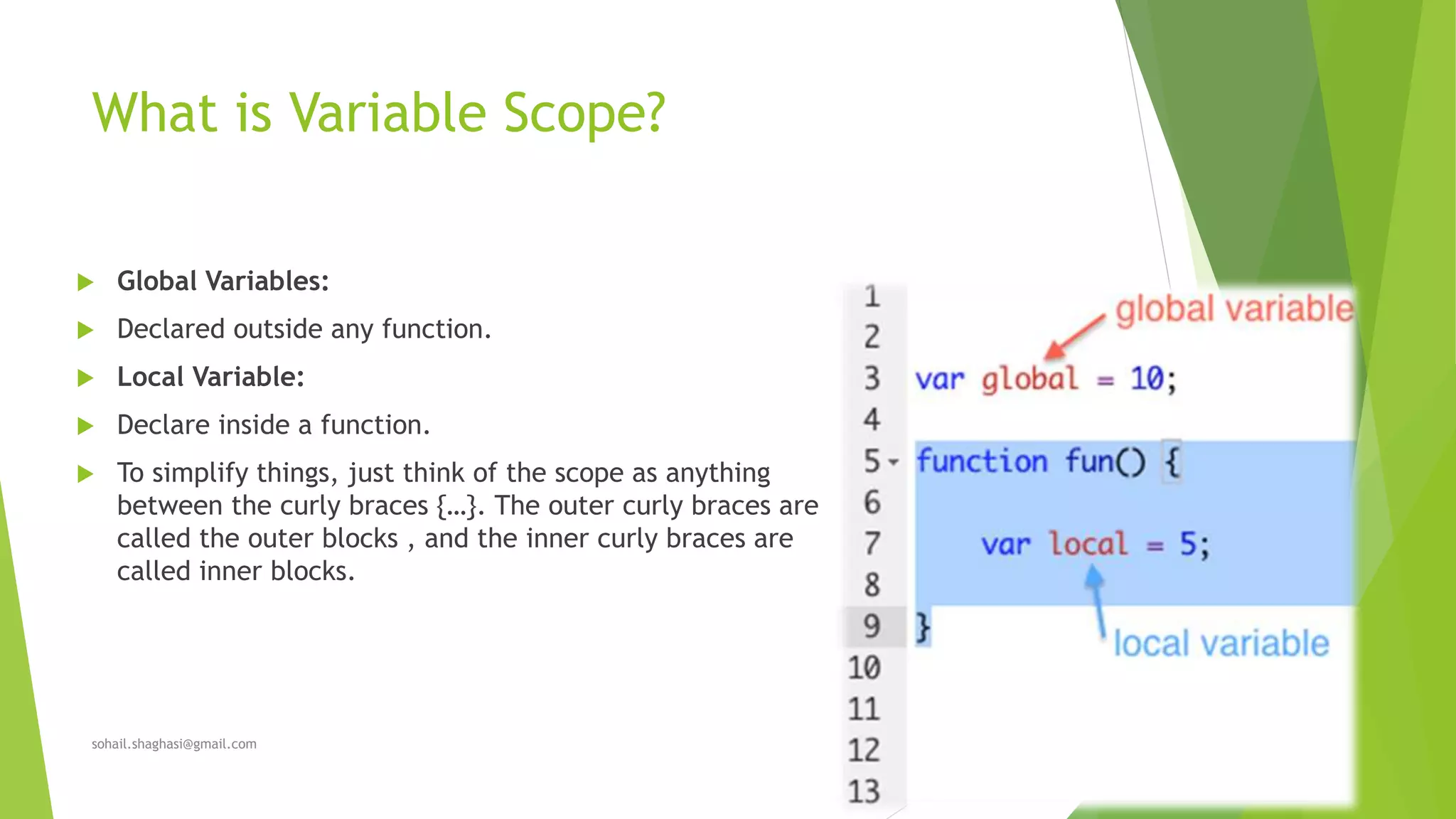 What is Variable Scope?
 Global Variables:
 Declared outside any function.
 Local Variable:
 Declare inside a function.
 To simplify things, just think of the scope as anything
between the curly braces {…}. The outer curly braces are
called the outer blocks , and the inner curly braces are
called inner blocks.
sohail.shaghasi@gmail.com
 