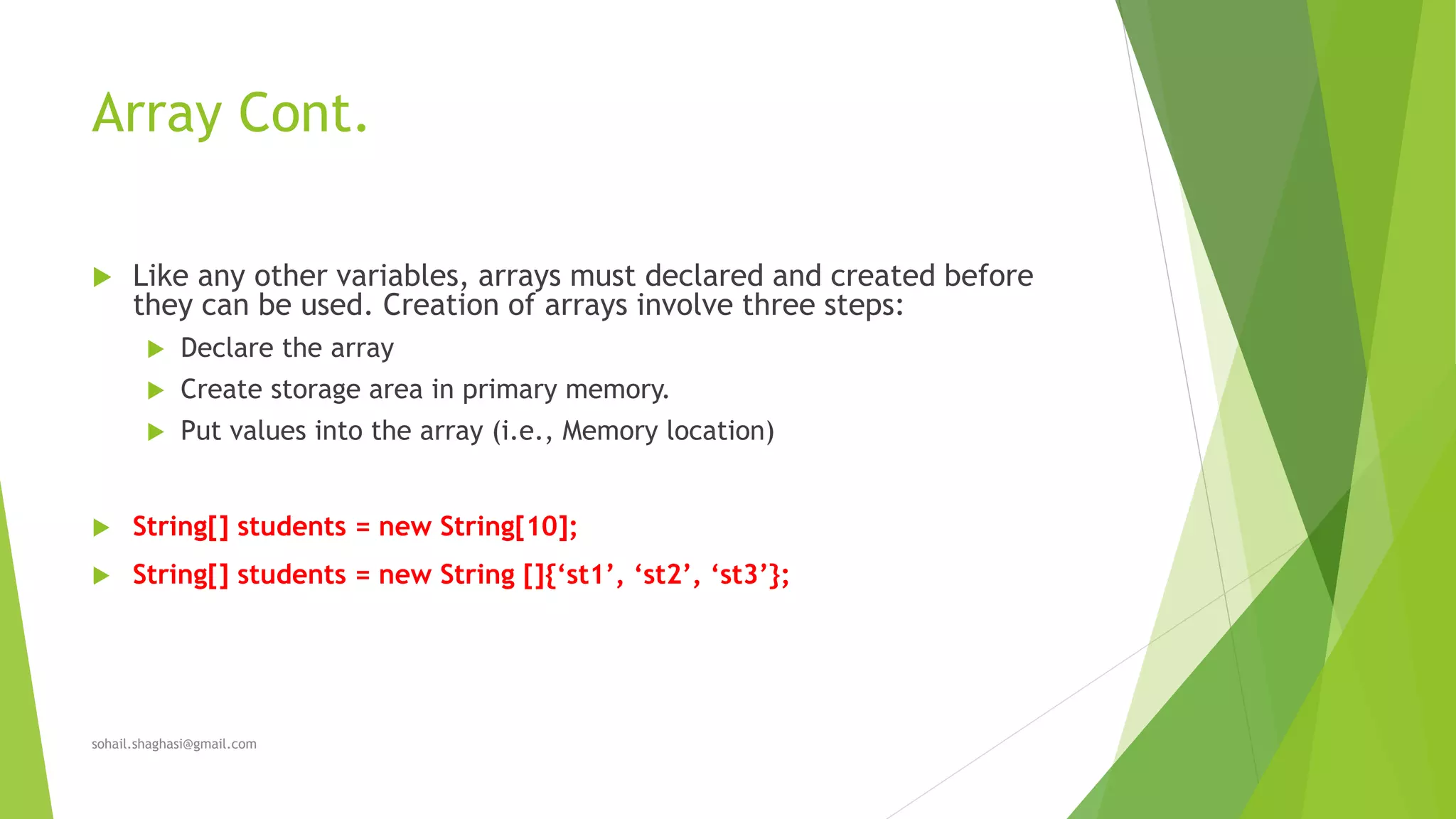 Array Cont.
 Like any other variables, arrays must declared and created before
they can be used. Creation of arrays involve three steps:
 Declare the array
 Create storage area in primary memory.
 Put values into the array (i.e., Memory location)
 String[] students = new String[10];
 String[] students = new String []{‘st1’, ‘st2’, ‘st3’};
sohail.shaghasi@gmail.com
 