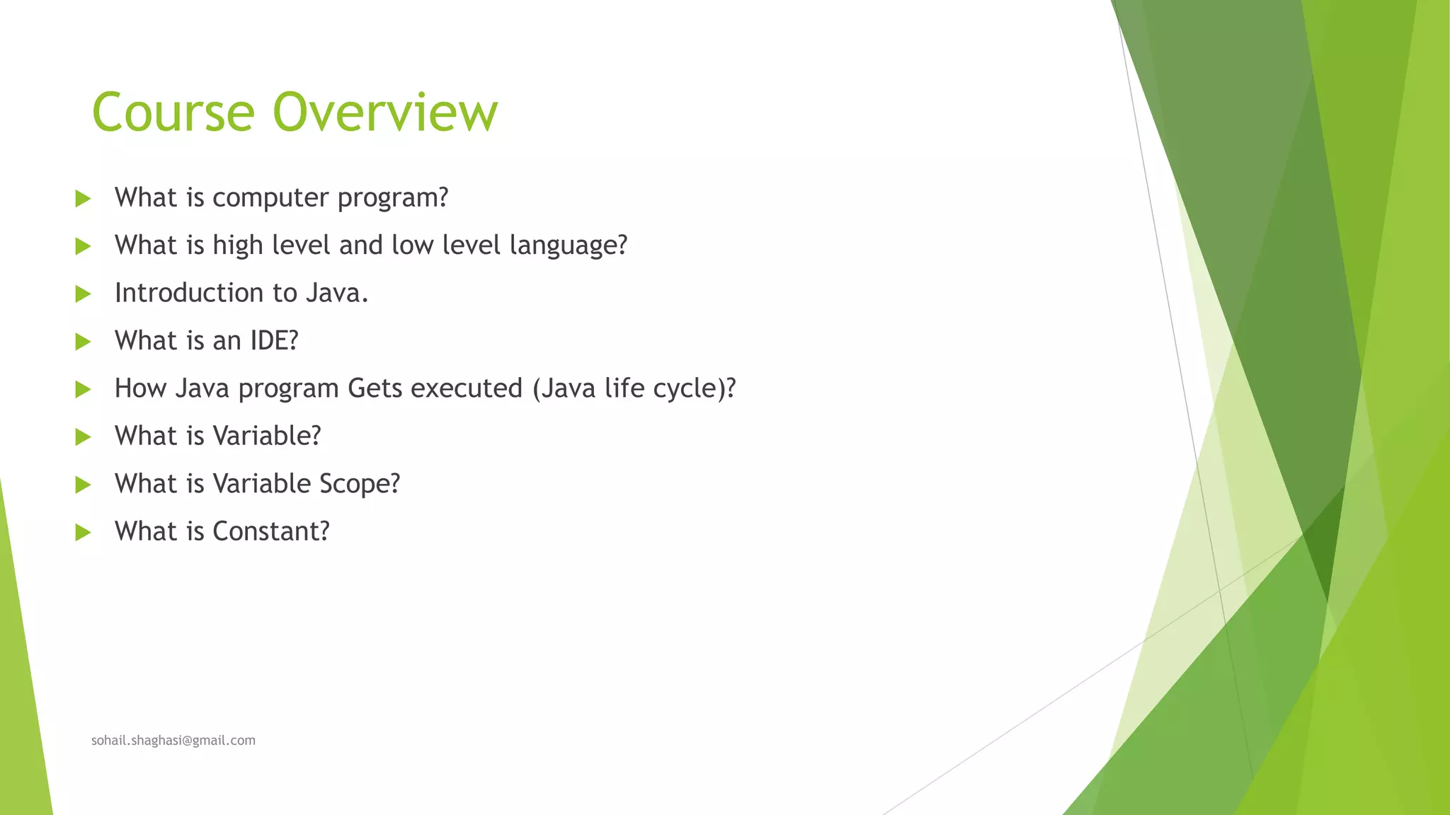 Course Overview
 What is computer program?
 What is high level and low level language?
 Introduction to Java.
 What is an IDE?
 How Java program Gets executed (Java life cycle)?
 What is Variable?
 What is Variable Scope?
 What is Constant?
sohail.shaghasi@gmail.com
 