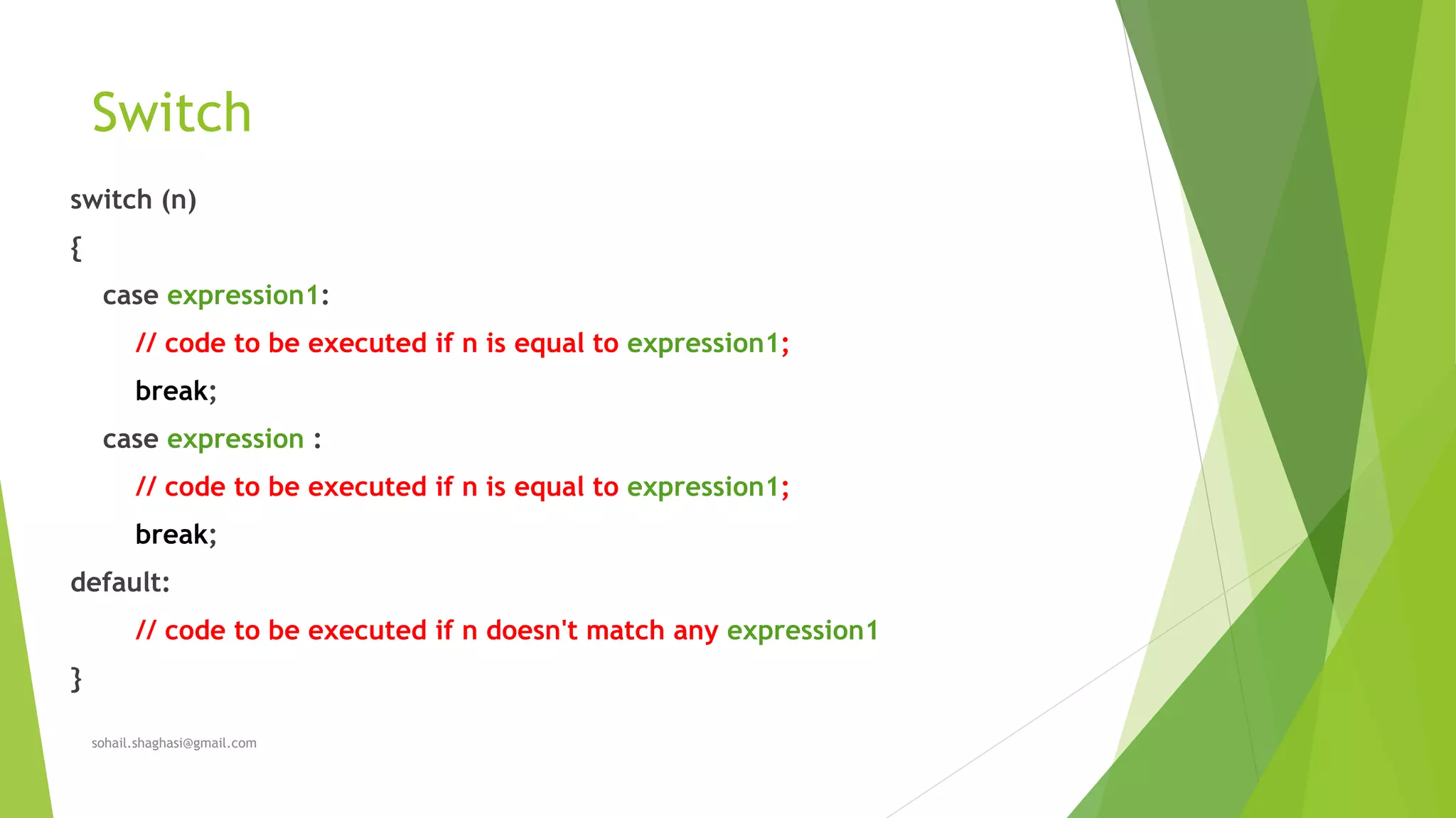 Switch
switch (n)
{
case expression1:
// code to be executed if n is equal to expression1;
break;
case expression :
// code to be executed if n is equal to expression1;
break;
default:
// code to be executed if n doesn't match any expression1
}
sohail.shaghasi@gmail.com
 