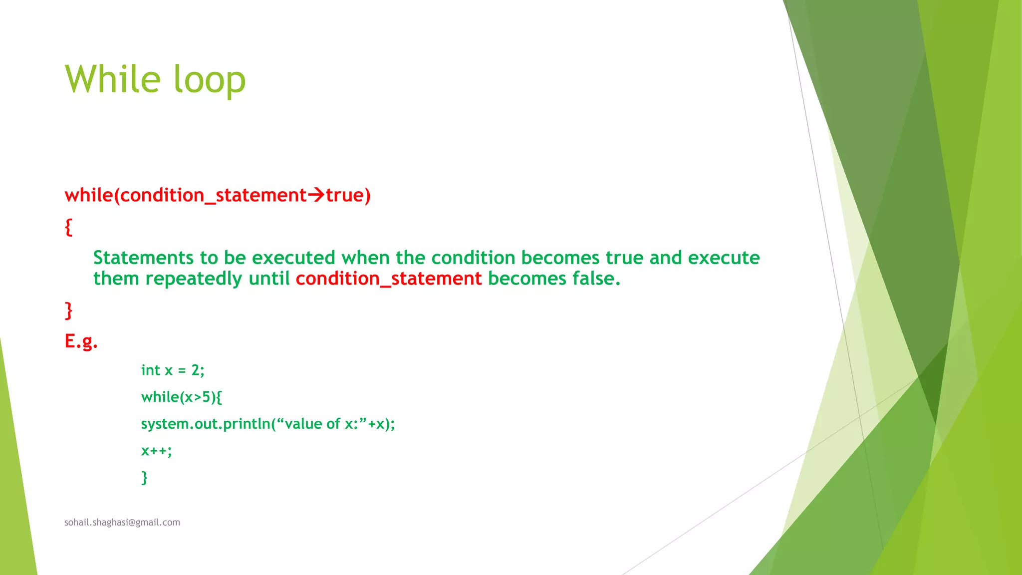 While loop
while(condition_statementtrue)
{
Statements to be executed when the condition becomes true and execute
them repeatedly until condition_statement becomes false.
}
E.g.
int x = 2;
while(x>5){
system.out.println(“value of x:”+x);
x++;
}
sohail.shaghasi@gmail.com
 