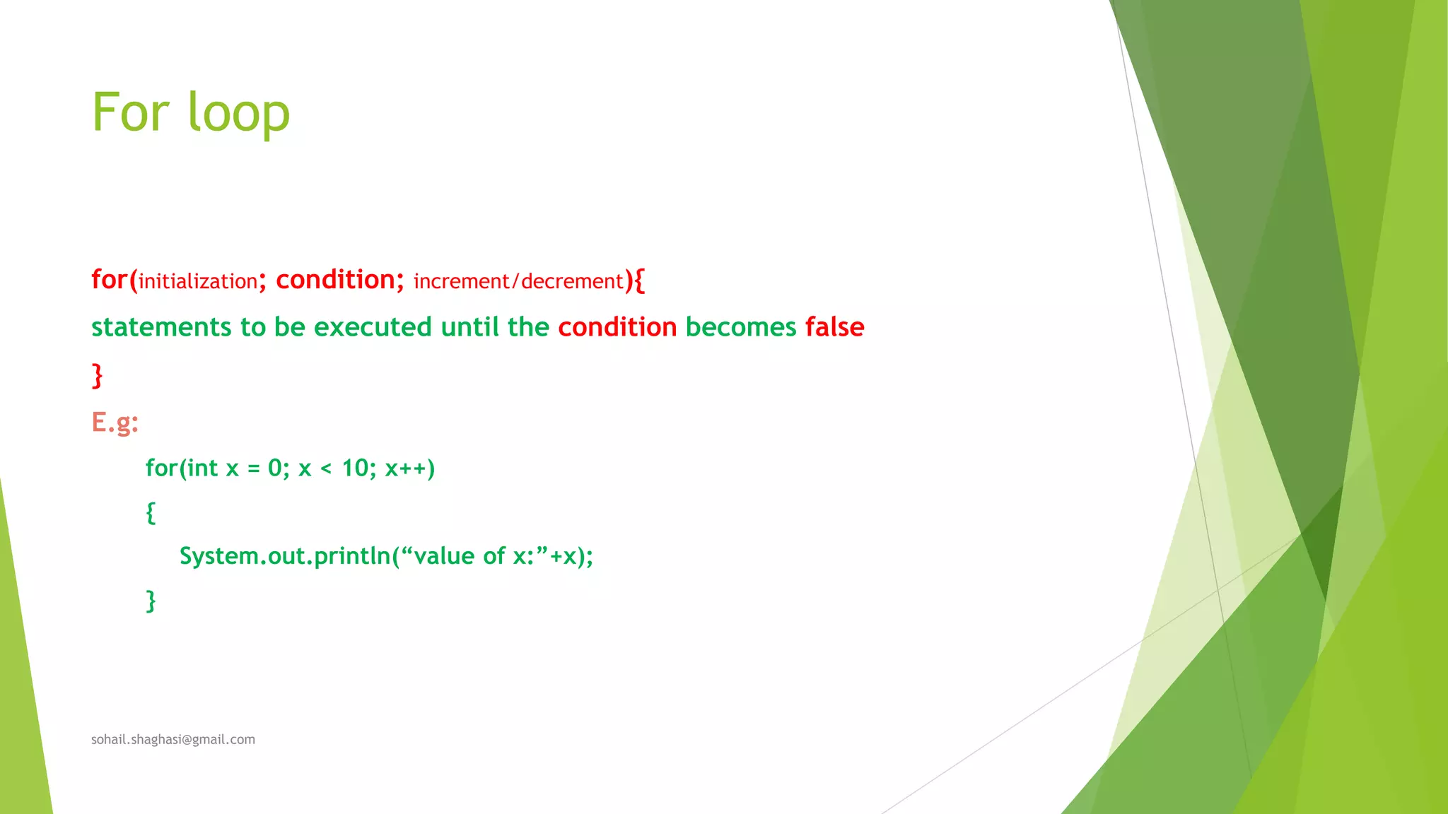For loop
for(initialization; condition; increment/decrement){
statements to be executed until the condition becomes false
}
E.g:
for(int x = 0; x < 10; x++)
{
System.out.println(“value of x:”+x);
}
sohail.shaghasi@gmail.com
 