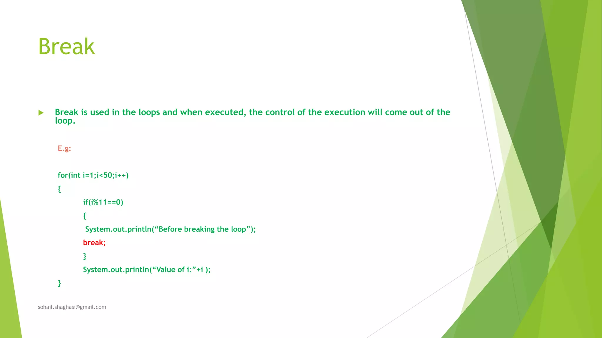 Break
 Break is used in the loops and when executed, the control of the execution will come out of the
loop.
E.g:
for(int i=1;i<50;i++)
{
if(i%11==0)
{
System.out.println(“Before breaking the loop”);
break;
}
System.out.println(“Value of i:”+i );
}
sohail.shaghasi@gmail.com
 