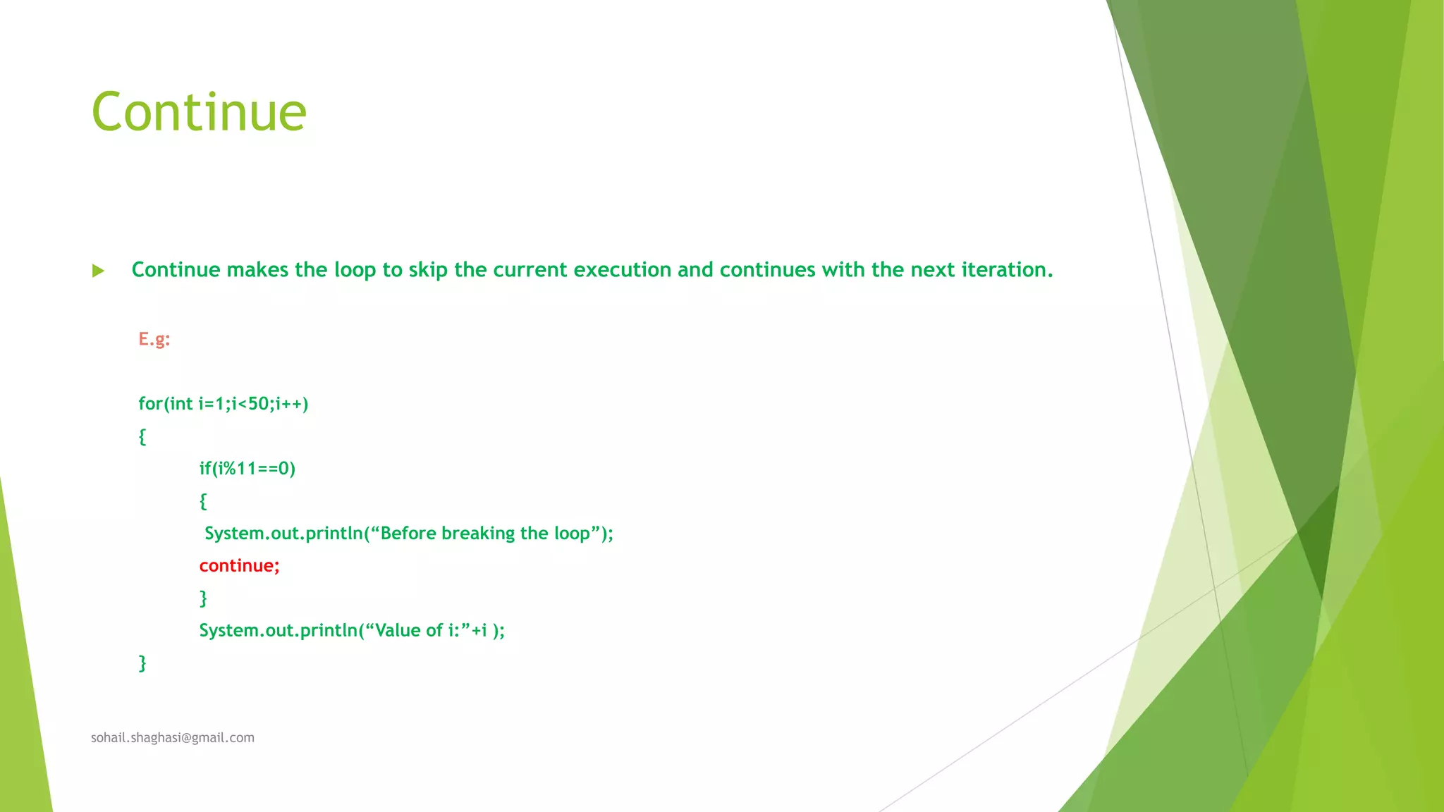 Continue
 Continue makes the loop to skip the current execution and continues with the next iteration.
E.g:
for(int i=1;i<50;i++)
{
if(i%11==0)
{
System.out.println(“Before breaking the loop”);
continue;
}
System.out.println(“Value of i:”+i );
}
sohail.shaghasi@gmail.com
 