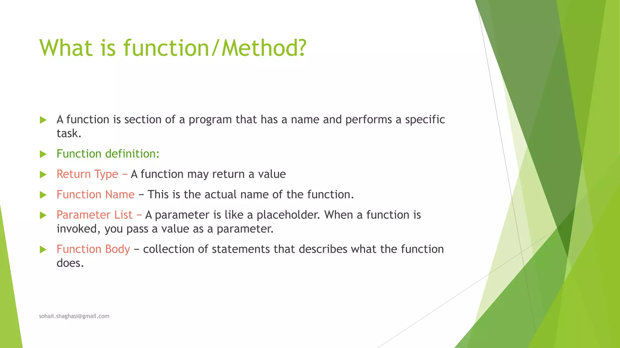 What is function/Method?
 A function is section of a program that has a name and performs a specific
task.
 Function definition:
 Return Type − A function may return a value
 Function Name − This is the actual name of the function.
 Parameter List − A parameter is like a placeholder. When a function is
invoked, you pass a value as a parameter.
 Function Body − collection of statements that describes what the function
does.
sohail.shaghasi@gmail.com
 