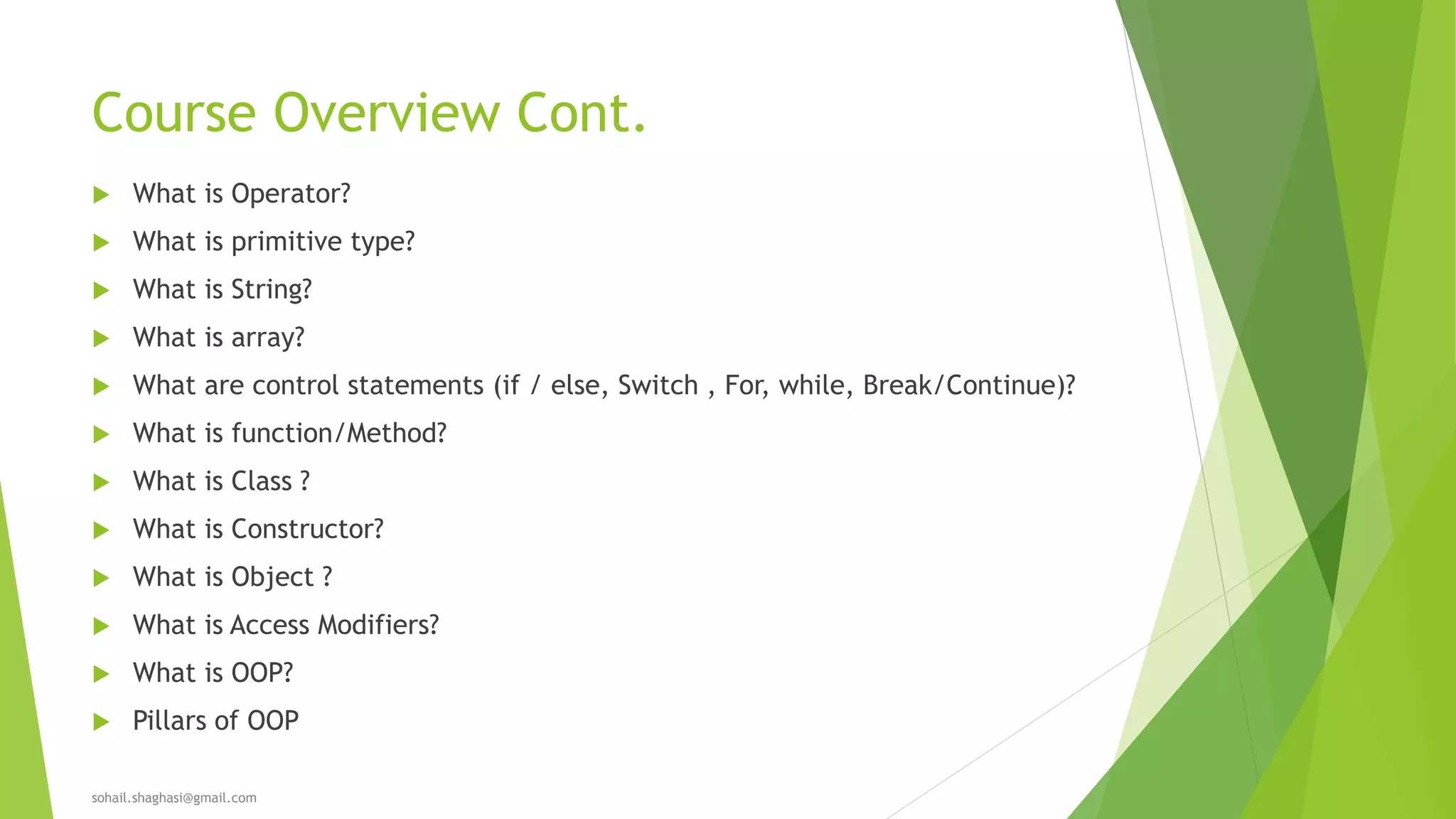 Course Overview Cont.
 What is Operator?
 What is primitive type?
 What is String?
 What is array?
 What are control statements (if / else, Switch , For, while, Break/Continue)?
 What is function/Method?
 What is Class ?
 What is Constructor?
 What is Object ?
 What is Access Modifiers?
 What is OOP?
 Pillars of OOP
sohail.shaghasi@gmail.com
 