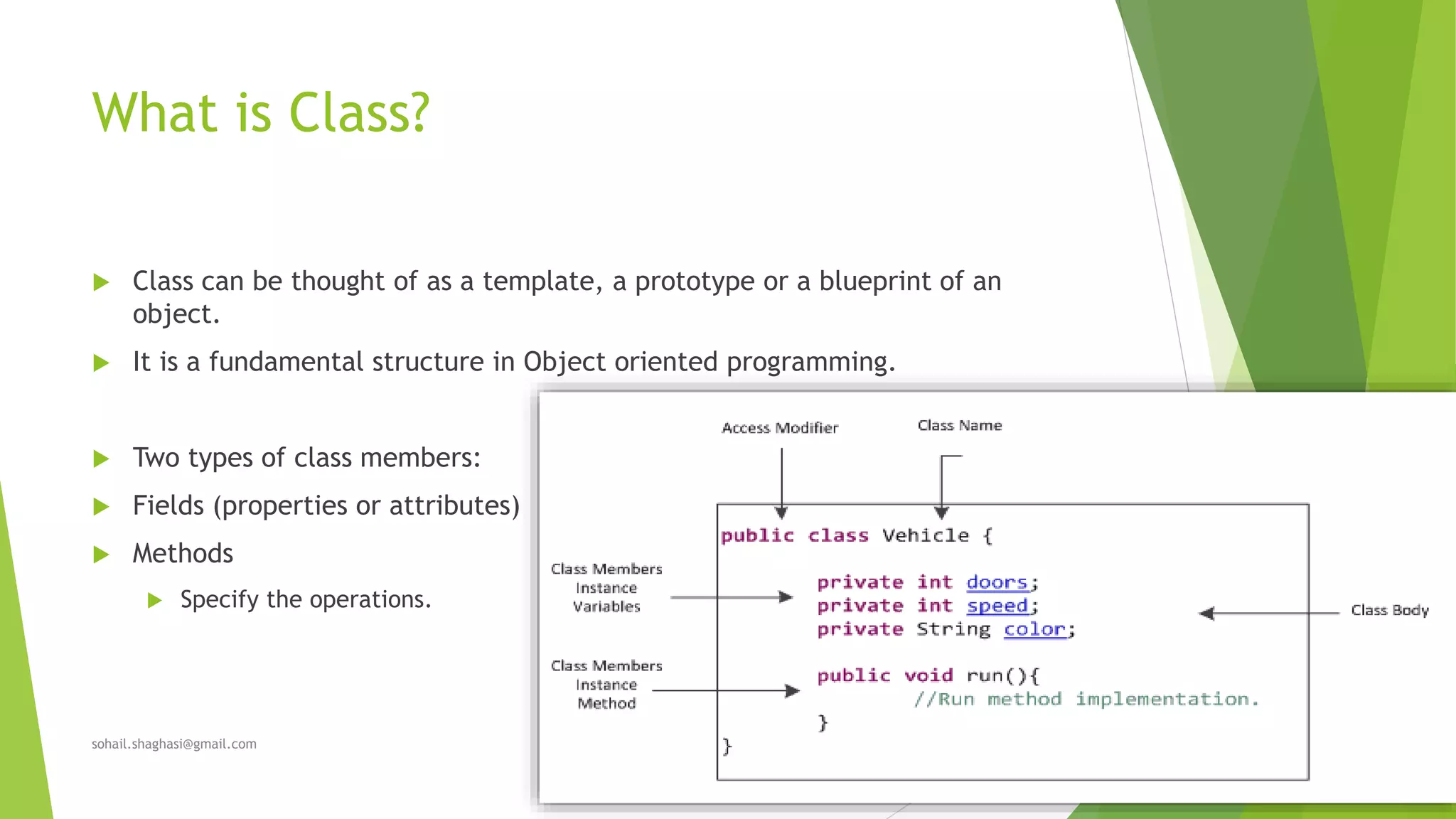 What is Class?
 Class can be thought of as a template, a prototype or a blueprint of an
object.
 It is a fundamental structure in Object oriented programming.
 Two types of class members:
 Fields (properties or attributes)
 Methods
 Specify the operations.
sohail.shaghasi@gmail.com
 
