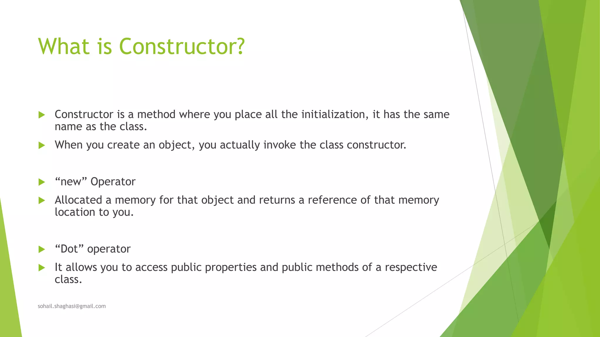 What is Constructor?
 Constructor is a method where you place all the initialization, it has the same
name as the class.
 When you create an object, you actually invoke the class constructor.
 “new” Operator
 Allocated a memory for that object and returns a reference of that memory
location to you.
 “Dot” operator
 It allows you to access public properties and public methods of a respective
class.
sohail.shaghasi@gmail.com
 