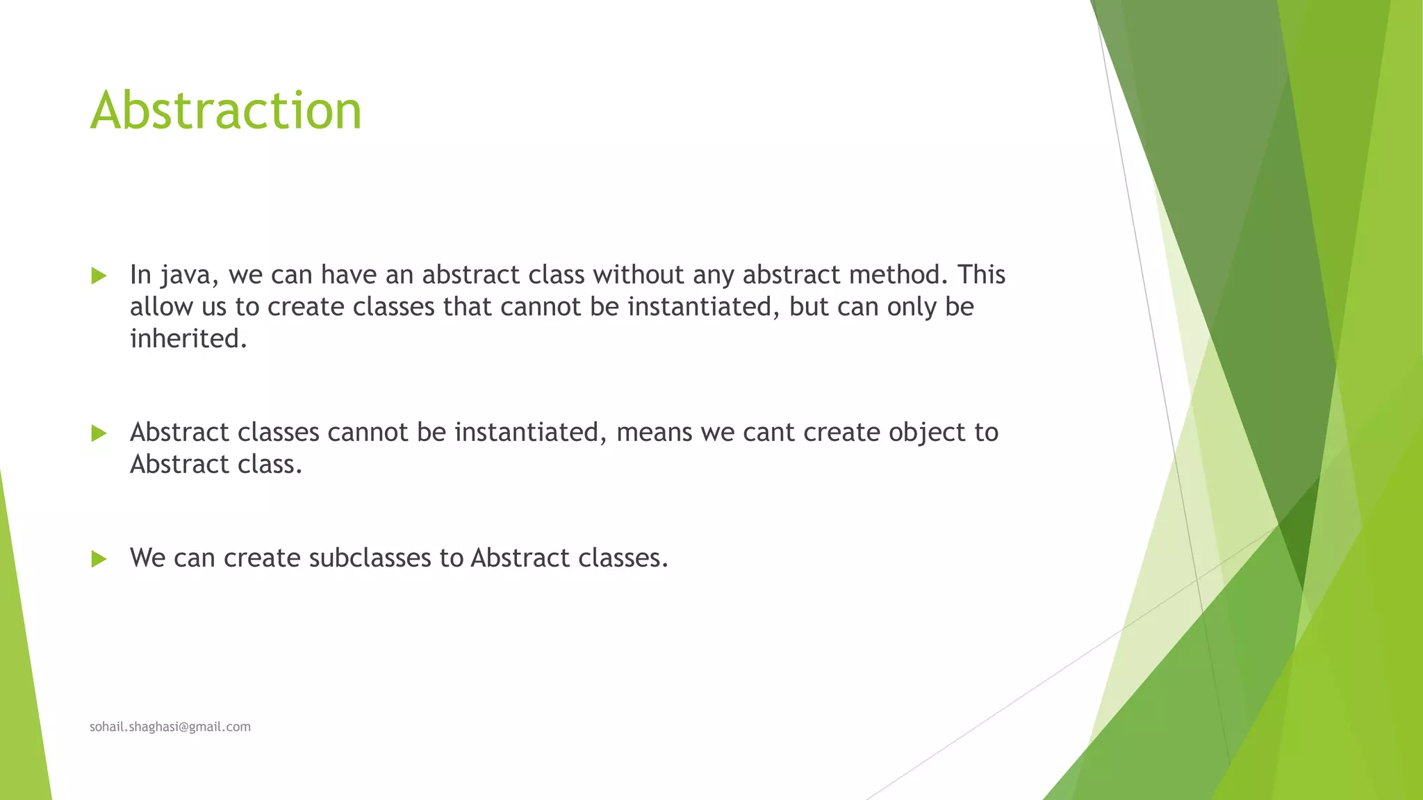 Abstraction
 In java, we can have an abstract class without any abstract method. This
allow us to create classes that cannot be instantiated, but can only be
inherited.
 Abstract classes cannot be instantiated, means we cant create object to
Abstract class.
 We can create subclasses to Abstract classes.
sohail.shaghasi@gmail.com
 
