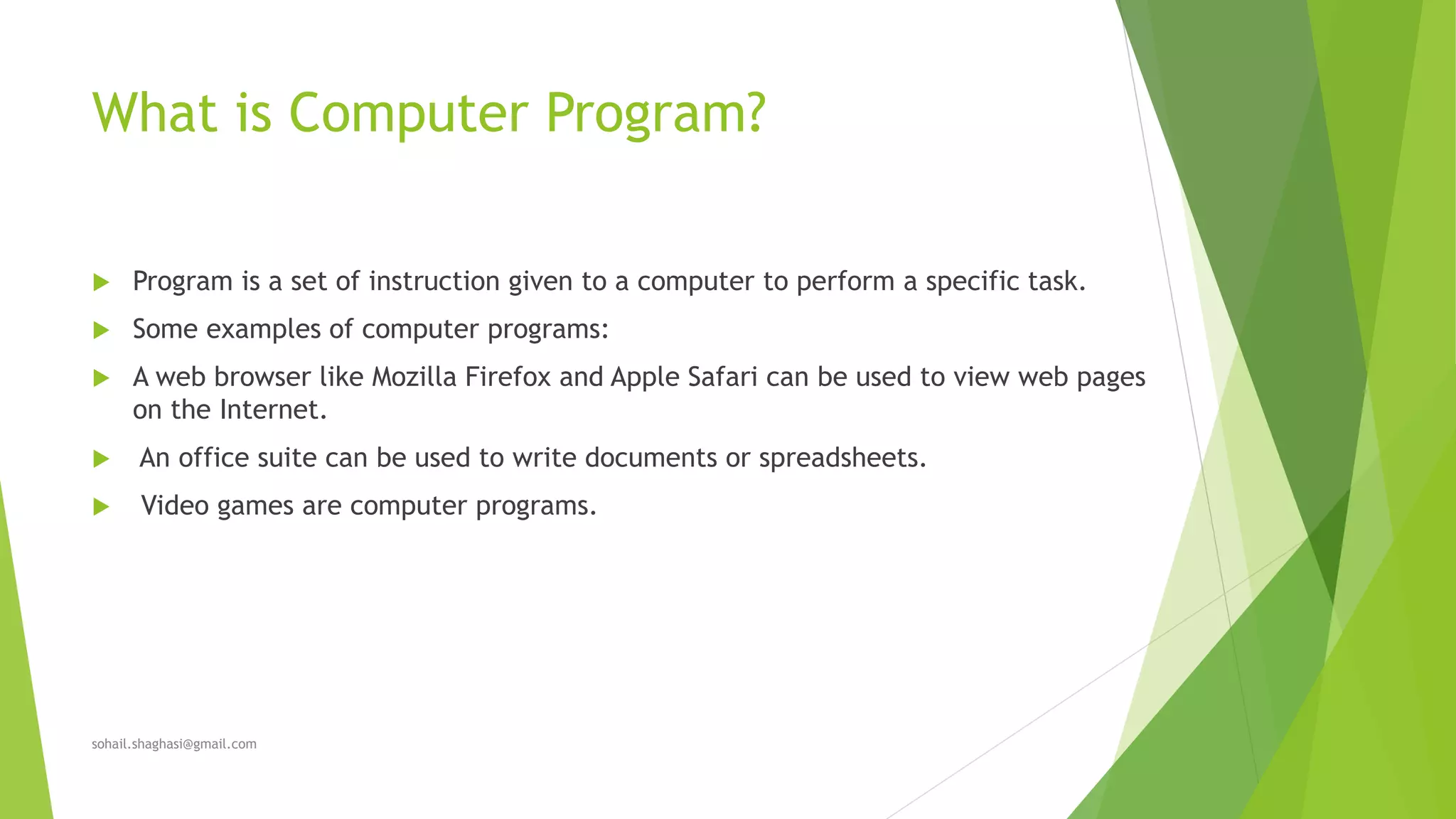 What is Computer Program?
 Program is a set of instruction given to a computer to perform a specific task.
 Some examples of computer programs:
 A web browser like Mozilla Firefox and Apple Safari can be used to view web pages
on the Internet.
 An office suite can be used to write documents or spreadsheets.
 Video games are computer programs.
sohail.shaghasi@gmail.com
 