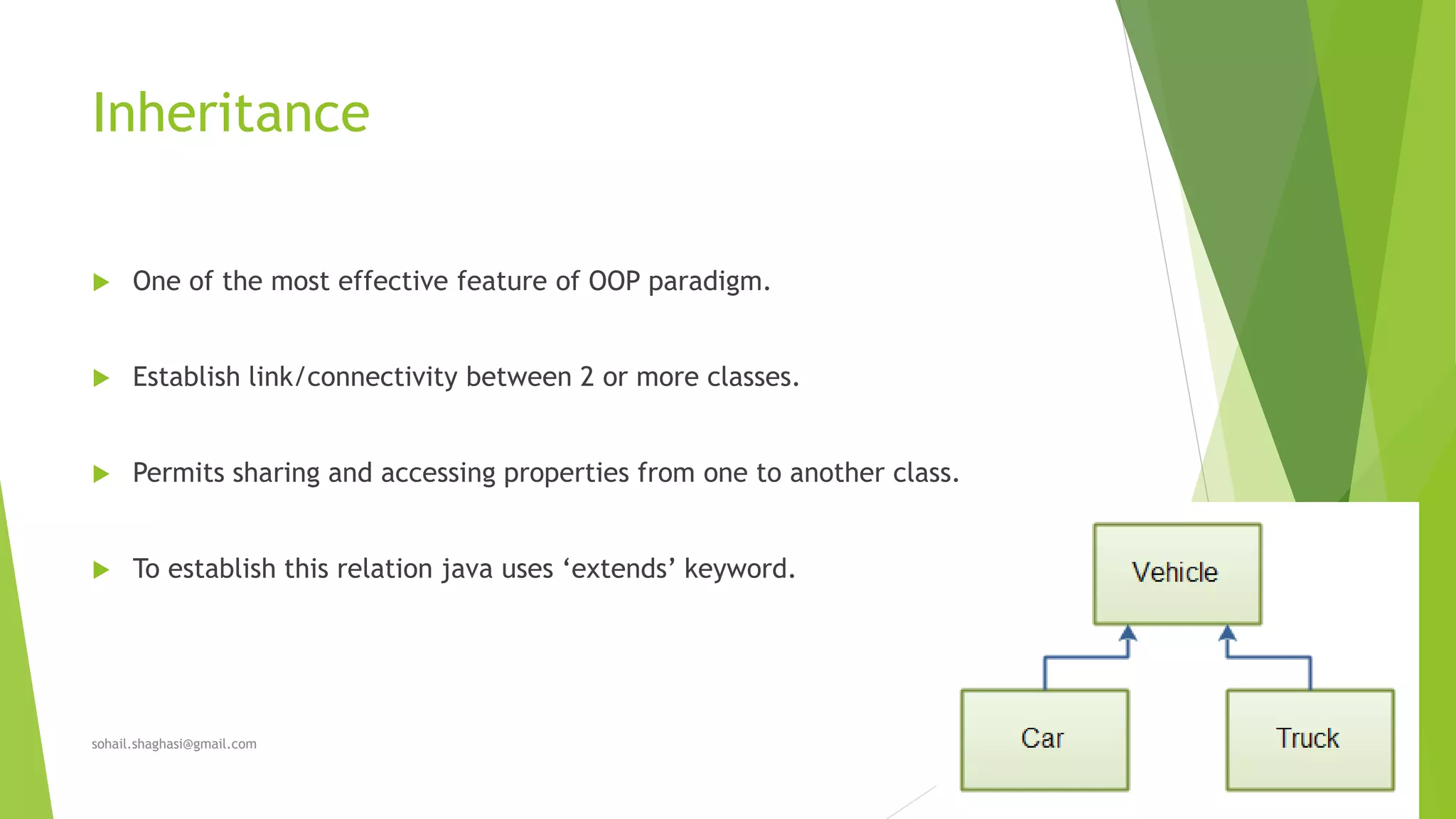 Inheritance
 One of the most effective feature of OOP paradigm.
 Establish link/connectivity between 2 or more classes.
 Permits sharing and accessing properties from one to another class.
 To establish this relation java uses ‘extends’ keyword.
sohail.shaghasi@gmail.com
 