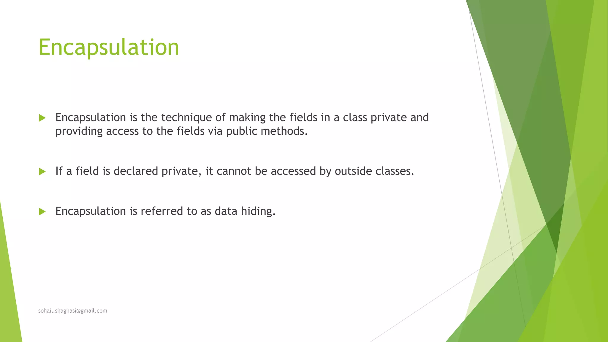 Encapsulation
 Encapsulation is the technique of making the fields in a class private and
providing access to the fields via public methods.
 If a field is declared private, it cannot be accessed by outside classes.
 Encapsulation is referred to as data hiding.
sohail.shaghasi@gmail.com
 