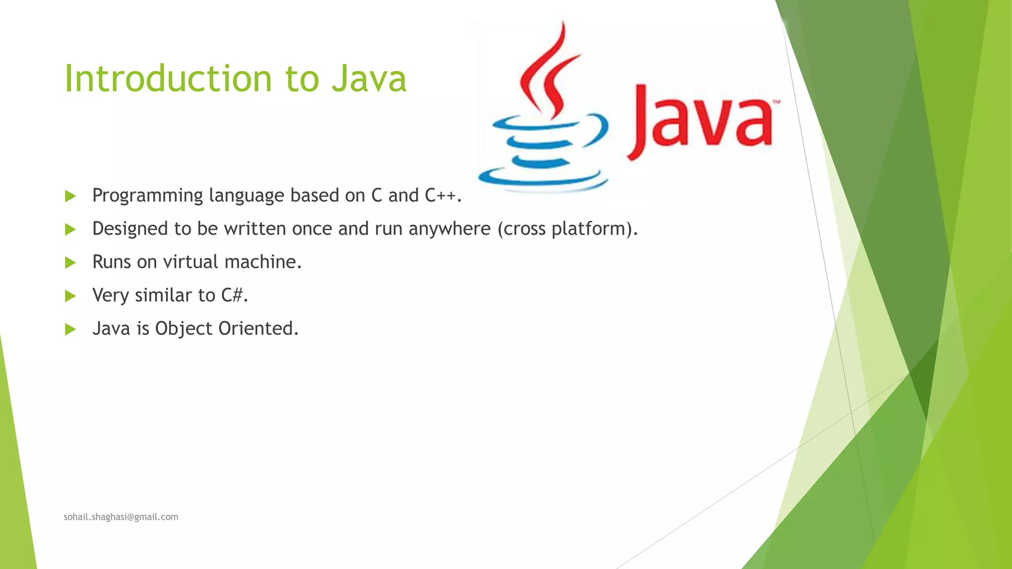 Introduction to Java
 Programming language based on C and C++.
 Designed to be written once and run anywhere (cross platform).
 Runs on virtual machine.
 Very similar to C#.
 Java is Object Oriented.
sohail.shaghasi@gmail.com
 