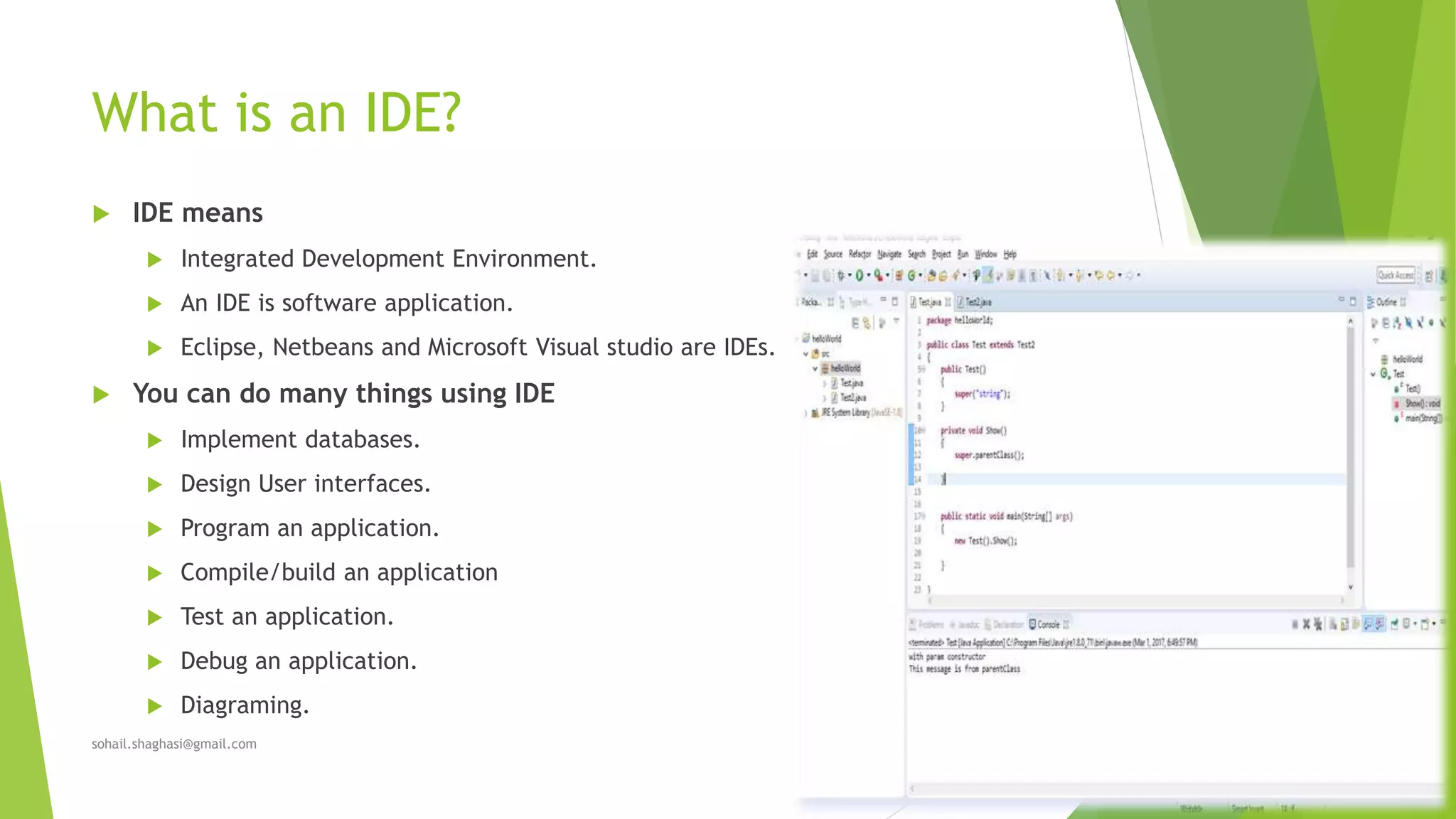 What is an IDE?
 IDE means
 Integrated Development Environment.
 An IDE is software application.
 Eclipse, Netbeans and Microsoft Visual studio are IDEs.
 You can do many things using IDE
 Implement databases.
 Design User interfaces.
 Program an application.
 Compile/build an application
 Test an application.
 Debug an application.
 Diagraming.
sohail.shaghasi@gmail.com
 