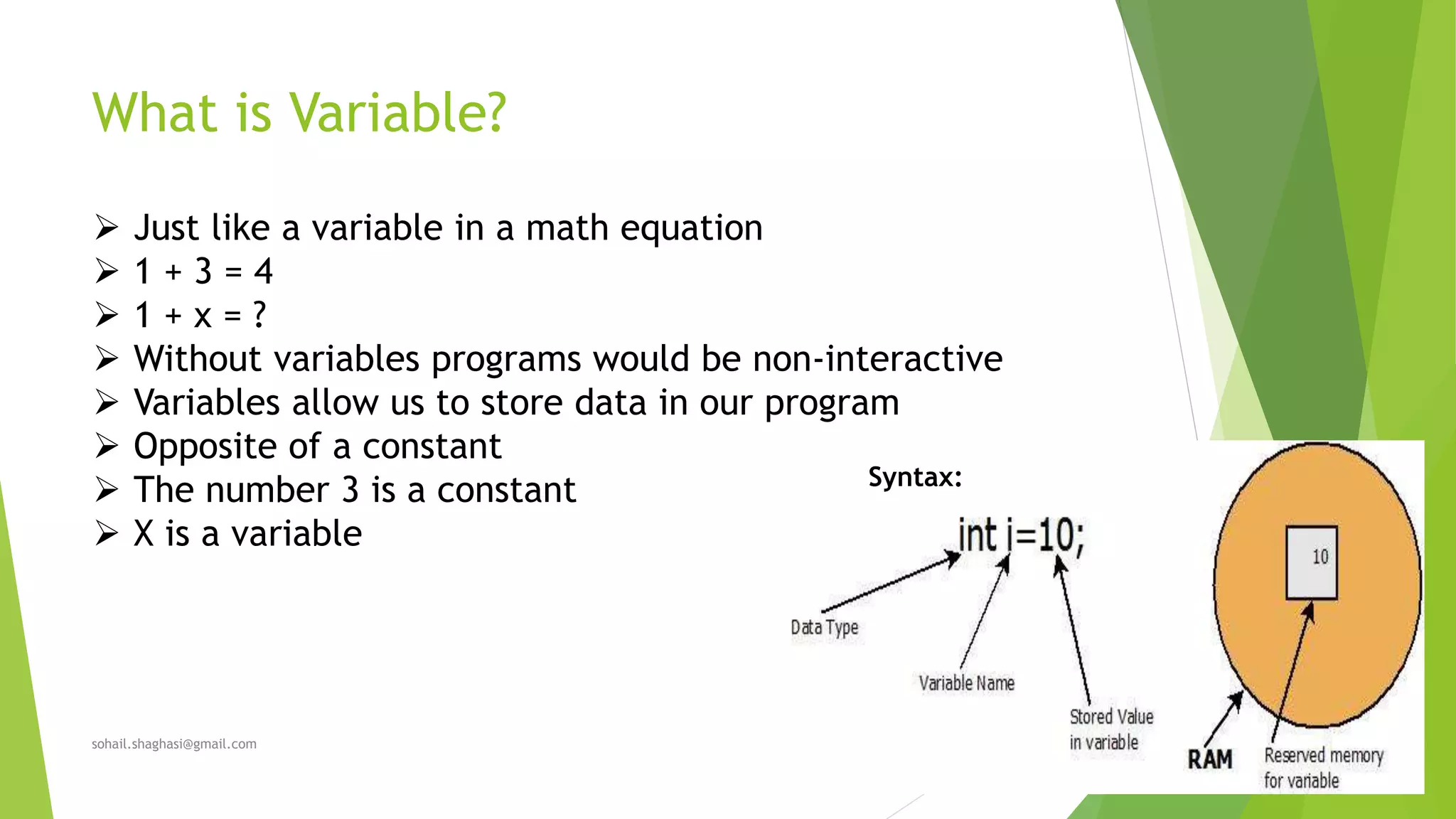 What is Variable?
sohail.shaghasi@gmail.com
 Just like a variable in a math equation
 1 + 3 = 4
 1 + x = ?
 Without variables programs would be non-interactive
 Variables allow us to store data in our program
 Opposite of a constant
 The number 3 is a constant
 X is a variable
Syntax:
 
