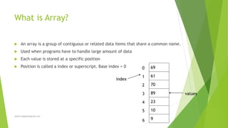 What is Array?
 An array is a group of contiguous or related data items that share a common name.
 Used when programs have to handle large amount of data
 Each value is stored at a specific position
 Position is called a index or superscript. Base index = 0
sohail.shaghasi@gmail.com
69
61
70
89
23
10
9
0
1
2
3
4
5
6
index
values
 