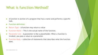 What is function/Method?
 A function is section of a program that has a name and performs a specific
task.
 Function definition:
 Return Type − A function may return a value
 Function Name − This is the actual name of the function.
 Parameter List − A parameter is like a placeholder. When a function is
invoked, you pass a value as a parameter.
 Function Body − collection of statements that describes what the function
does.
sohail.shaghasi@gmail.com
 