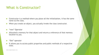 What is Constructor?
 Constructor is a method where you place all the initialization, it has the same
name as the class.
 When you create an object, you actually invoke the class constructor.
 “new” Operator
 Allocated a memory for that object and returns a reference of that memory
location to you.
 “Dot” operator
 It allows you to access public properties and public methods of a respective
class.
sohail.shaghasi@gmail.com
 