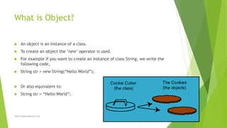 What is Object?
 An object is an instance of a class.
 To create an object the ‘new’ operator is used.
 For example if you want to create an instance of class String, we write the
following code,
 String str = new String(“Hello World”);
 Or also equivalent to
 String str = “Hello World”;
sohail.shaghasi@gmail.com
 