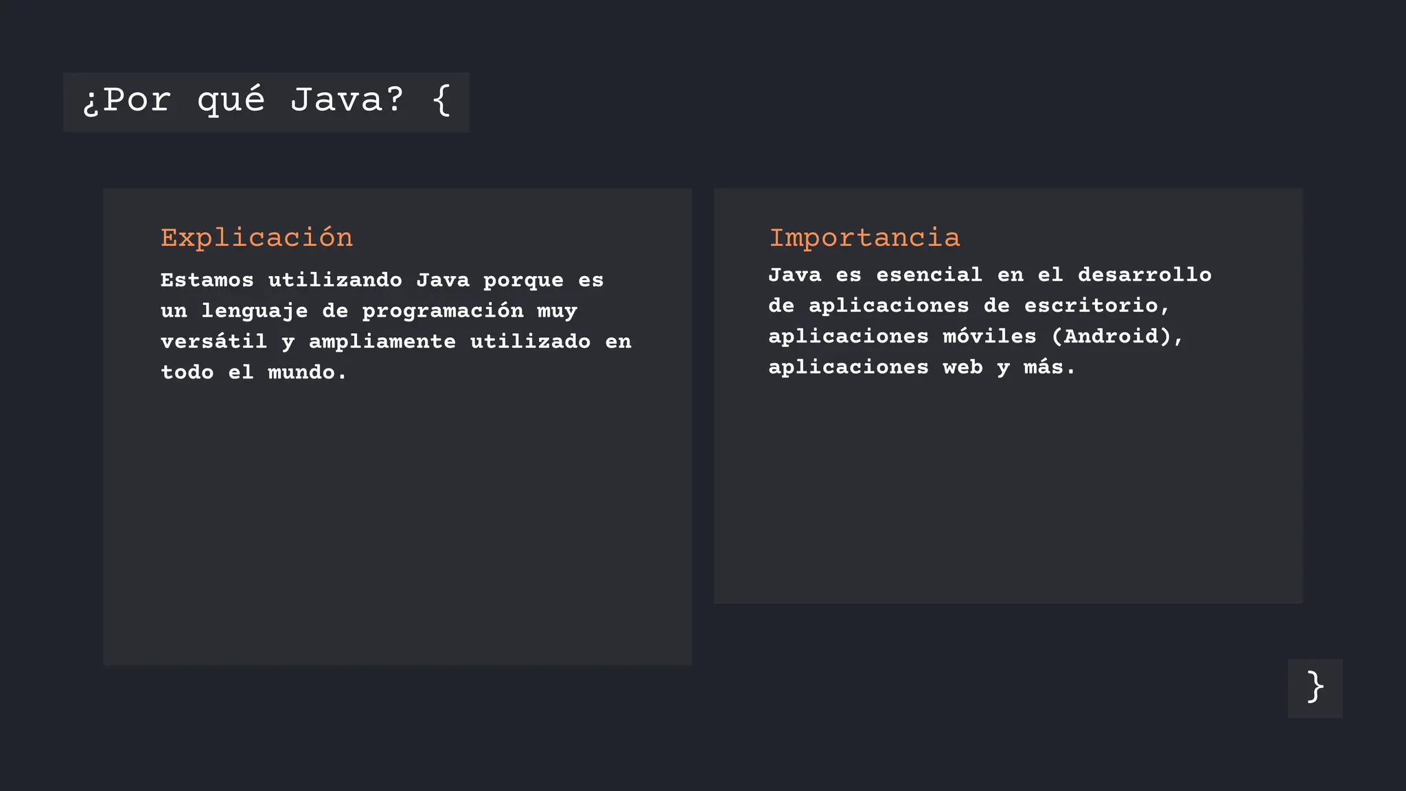 Explicación Importancia
Java es esencial en el desarrollo
de aplicaciones de escritorio,
aplicaciones móviles (Android),
aplicaciones web y más.
Estamos utilizando Java porque es
un lenguaje de programación muy
versátil y ampliamente utilizado en
todo el mundo.
¿Por qué Java? {
}
 