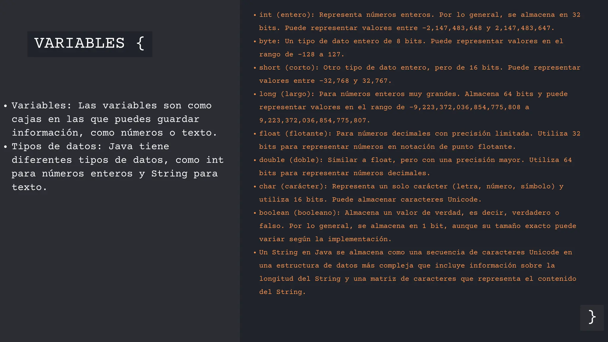 VARIABLES {
}
Variables: Las variables son como
cajas en las que puedes guardar
información, como números o texto.
Tipos de datos: Java tiene
diferentes tipos de datos, como int
para números enteros y String para
texto.
int (entero): Representa números enteros. Por lo general, se almacena en 32
bits. Puede representar valores entre -2,147,483,648 y 2,147,483,647.
byte: Un tipo de dato entero de 8 bits. Puede representar valores en el
rango de -128 a 127.
short (corto): Otro tipo de dato entero, pero de 16 bits. Puede representar
valores entre -32,768 y 32,767.
long (largo): Para números enteros muy grandes. Almacena 64 bits y puede
representar valores en el rango de -9,223,372,036,854,775,808 a
9,223,372,036,854,775,807.
float (flotante): Para números decimales con precisión limitada. Utiliza 32
bits para representar números en notación de punto flotante.
double (doble): Similar a float, pero con una precisión mayor. Utiliza 64
bits para representar números decimales.
char (carácter): Representa un solo carácter (letra, número, símbolo) y
utiliza 16 bits. Puede almacenar caracteres Unicode.
boolean (booleano): Almacena un valor de verdad, es decir, verdadero o
falso. Por lo general, se almacena en 1 bit, aunque su tamaño exacto puede
variar según la implementación.
Un String en Java se almacena como una secuencia de caracteres Unicode en
una estructura de datos más compleja que incluye información sobre la
longitud del String y una matriz de caracteres que representa el contenido
del String.
 