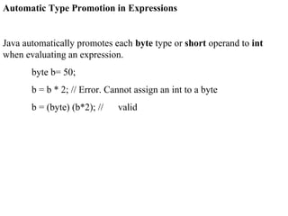 Automatic Type Promotion in Expressions
Java automatically promotes each byte type or short operand to int
when evaluating an expression.
byte b= 50;
b = b * 2; // Error. Cannot assign an int to a byte
b = (byte) (b*2); // valid
 